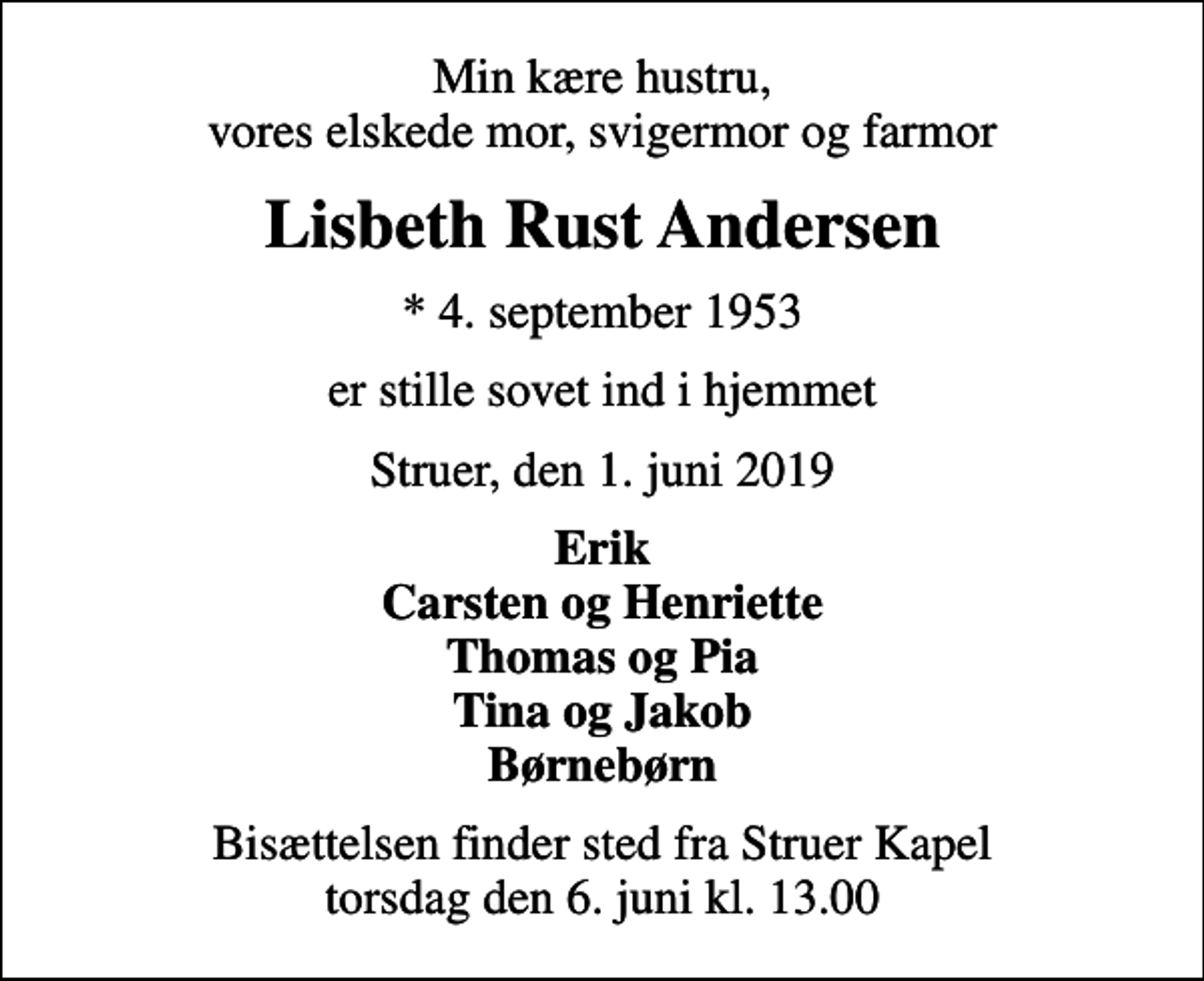 <p>Min kære hustru, vores elskede mor, svigermor og farmor<br />Lisbeth Rust Andersen<br />* 4. september 1953<br />er stille sovet ind i hjemmet<br />Struer, den 1. juni 2019<br />Erik Carsten og Henriette Thomas og Pia Tina og Jakob Børnebørn<br />Bisættelsen finder sted fra Struer Kapel torsdag den 6. juni kl. 13.00</p>