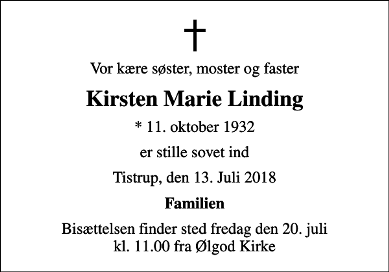 <p>Vor kære søster, moster og faster<br />Kirsten Marie Linding<br />* 11. oktober 1932<br />er stille sovet ind<br />Tistrup, den 13. Juli 2018<br />Familien<br />Bisættelsen finder sted fredag den 20. juli kl. 11.00 fra Ølgod Kirke</p>