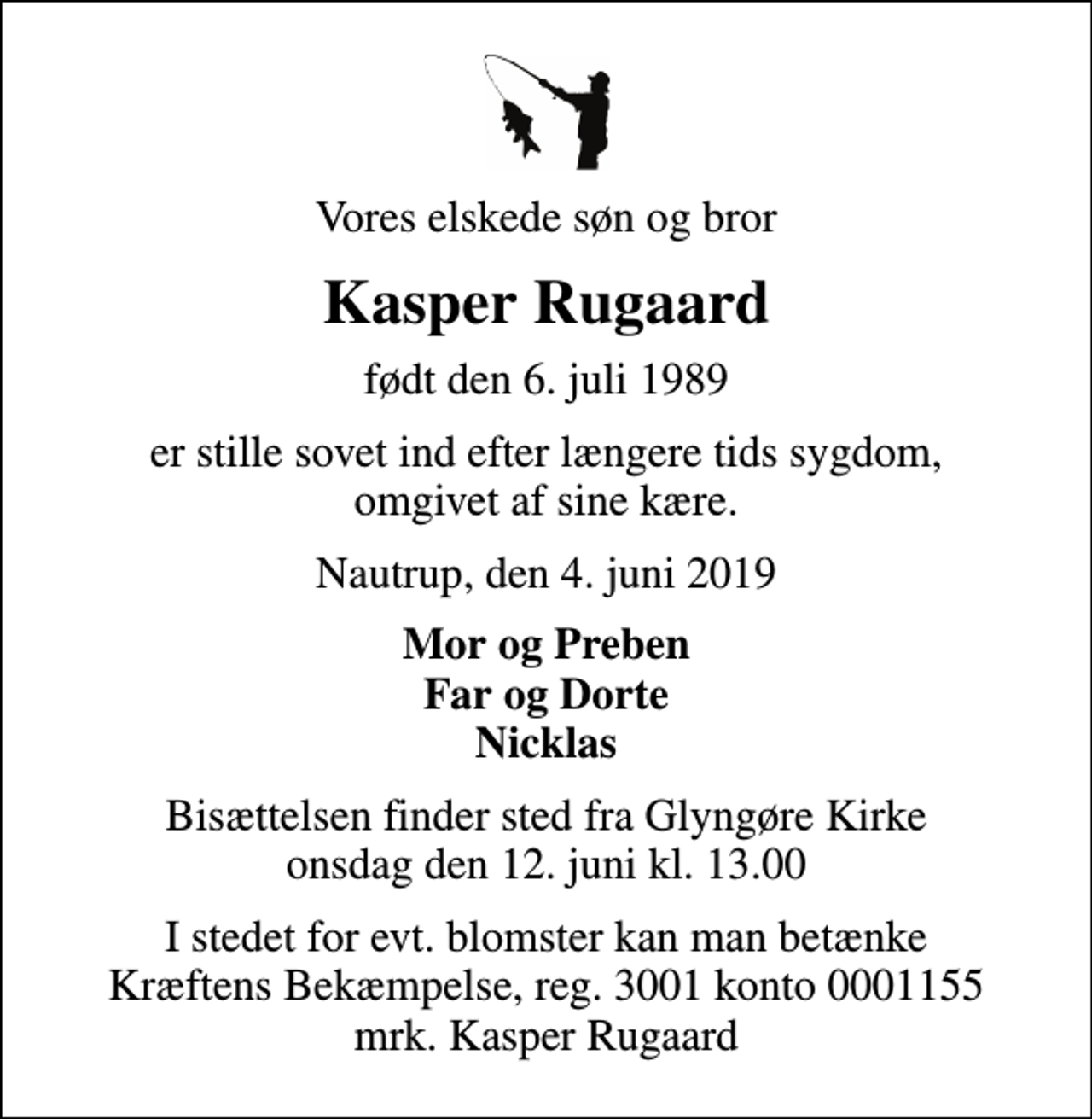 <p>Vores elskede søn og bror<br />Kasper Rugaard<br />født den 6. juli 1989<br />er stille sovet ind efter længere tids sygdom, omgivet af sine kære.<br />Nautrup, den 4. juni 2019<br />Mor og Preben Far og Dorte Nicklas<br />Bisættelsen finder sted fra Glyngøre Kirke onsdag den 12. juni kl. 13.00<br />I stedet for evt. blomster kan man betænke<br />Kræftens Bekæmpelse reg.3001konto0001155mrk. Kasper<br />Rugaard</p>