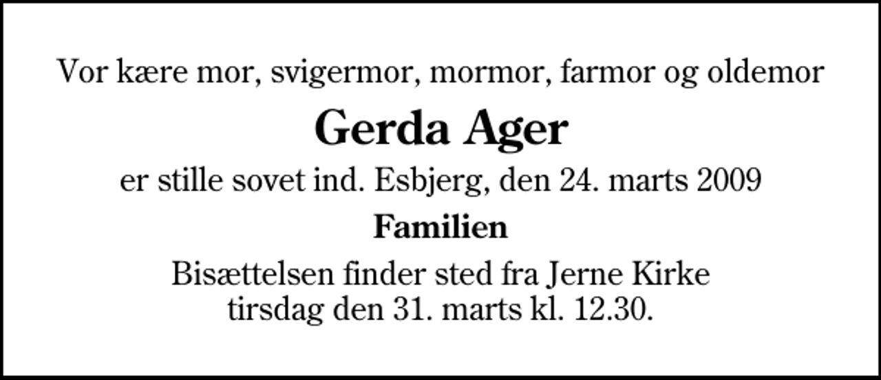 <p>Vor kære mor, svigermor, mormor, farmor og oldemor<br />Gerda Ager<br />er stille sovet ind. Esbjerg, den 24. marts 2009<br />Familien<br />Bisættelsen finder sted fra Jerne Kirke tirsdag den 31. marts kl. 12.30</p>
