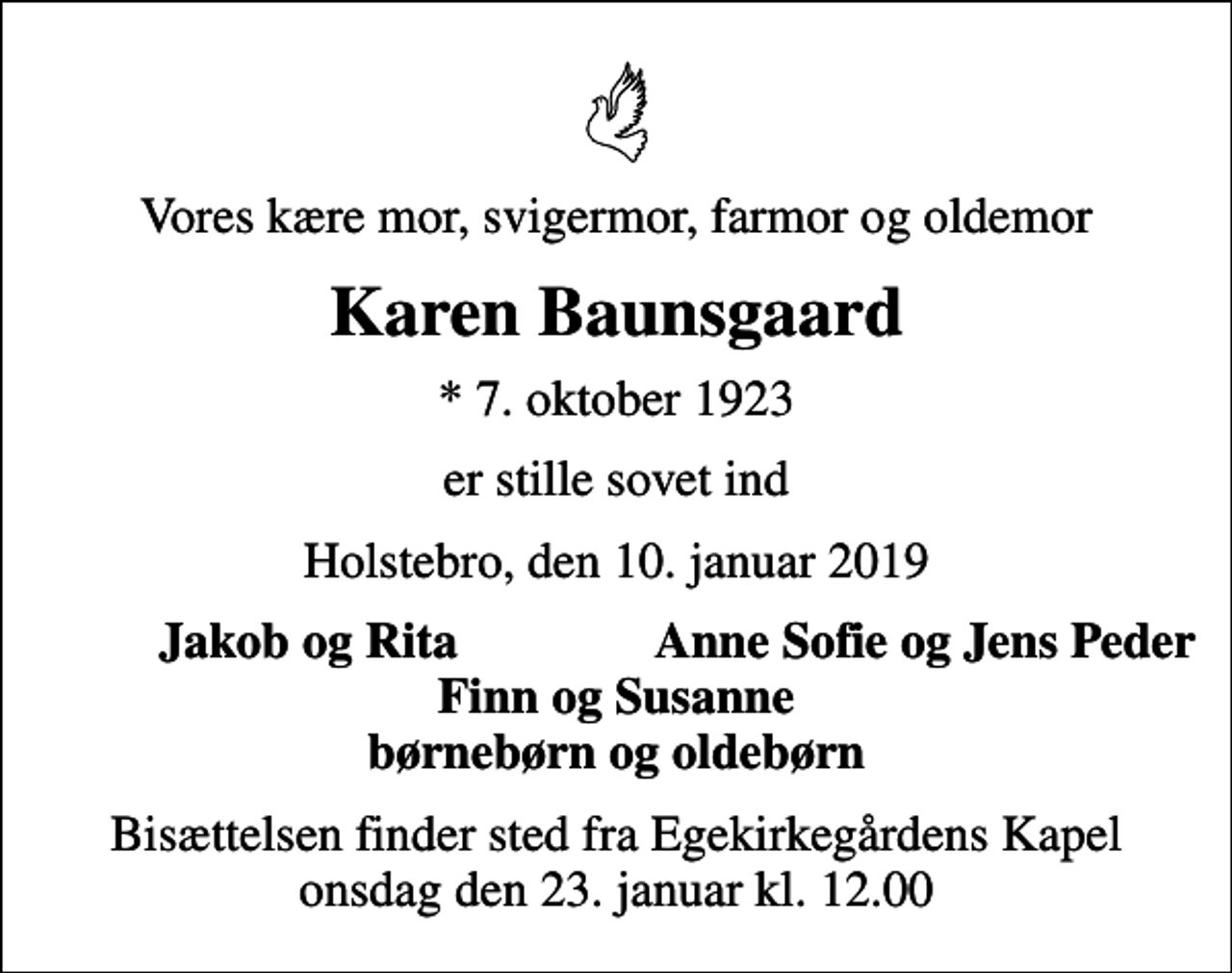 <p>Vores kære mor, svigermor, farmor og oldemor<br />Karen Baunsgaard<br />* 7. oktober 1923<br />er stille sovet ind<br />Holstebro, den 10. januar 2019<br />Jakob og Rita<br />Anne Sofie og Jens Peder<br />Bisættelsen finder sted fra Egekirkegårdens Kapel onsdag den 23. januar kl. 12.00</p>