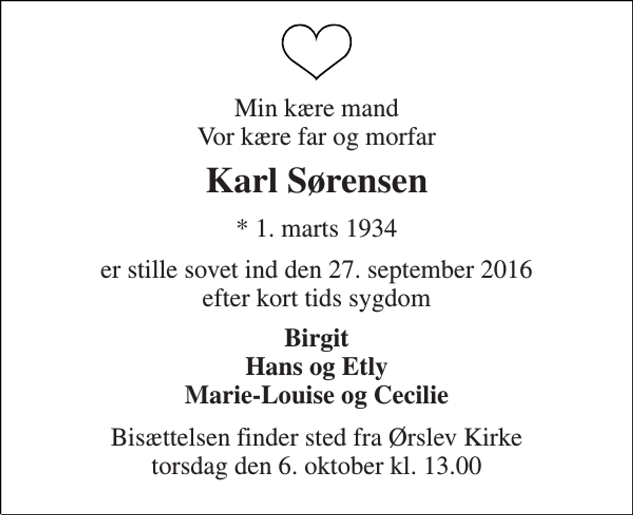 <p>Min kære mand Vor kære far og morfar<br />Karl Sørensen<br />* 1. marts 1934<br />er stille sovet ind den 27. september 2016 efter kort tids sygdom<br />Birgit Hans og Etly Marie-Louise og Cecilie<br />Bisættelsen finder sted fra Ørslev Kirke torsdag den 6. oktober kl. 13.00</p>