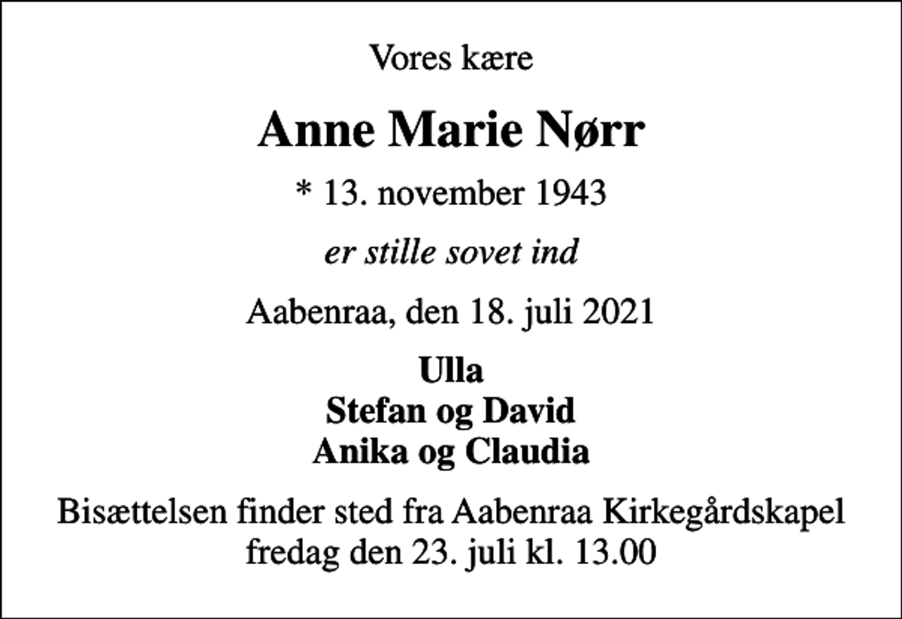 <p>Vores kære<br />Anne Marie Nørr<br />* 13. november 1943<br />er stille sovet ind<br />Aabenraa, den 18. juli 2021<br />Ulla Stefan og David Anika og Claudia<br />Bisættelsen finder sted fra Aabenraa Kirkegårdskapel fredag den 23. juli kl. 13.00</p>