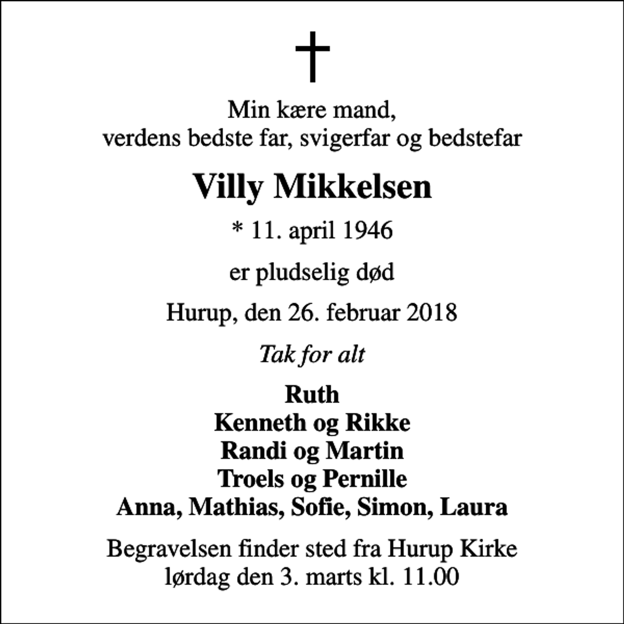 <p>Min kære mand, verdens bedste far, svigerfar og bedstefar<br />Villy Mikkelsen<br />* 11. april 1946<br />er pludselig død<br />Hurup, den 26. februar 2018<br />Tak for alt<br />Ruth Kenneth og Rikke Randi og Martin Troels og Pernille Anna, Mathias, Sofie, Simon, Laura<br />Begravelsen finder sted fra Hurup Kirke lørdag den 3. marts kl. 11.00</p>
