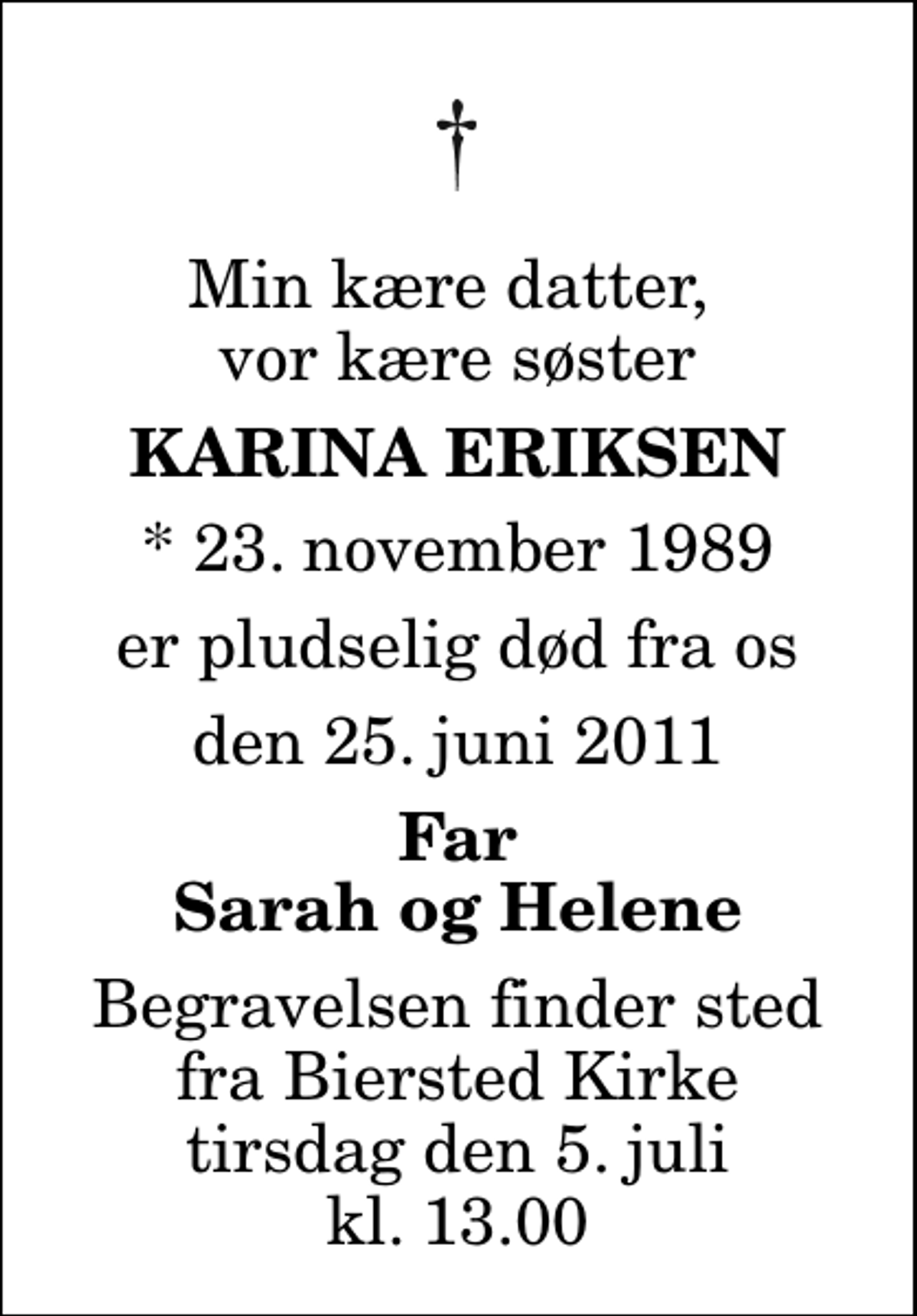 <p>Min kære datter, vor kære søster<br />Karina Eriksen<br />* 23. november 1989<br />er pludselig død fra os<br />den 25. juni 2011<br />Far Sarah og Helene<br />Begravelsen finder sted fra Biersted Kirke tirsdag den 5. juli kl. 13.00</p>