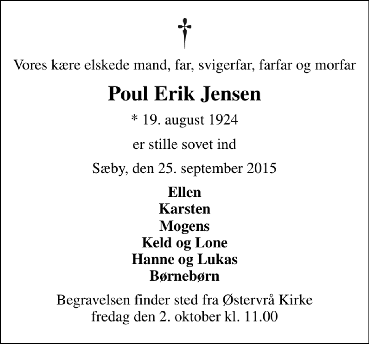 <p>Vores kære elskede mand, far, svigerfar, farfar og morfar<br />Poul Erik Jensen<br />* 19. august 1924<br />er stille sovet ind<br />Sæby, den 25. september 2015<br />Ellen Karsten Mogens Keld og Lone Hanne og Lukas Børnebørn<br />Begravelsen finder sted fra Østervrå Kirke fredag den 2. oktober kl. 11.00</p>