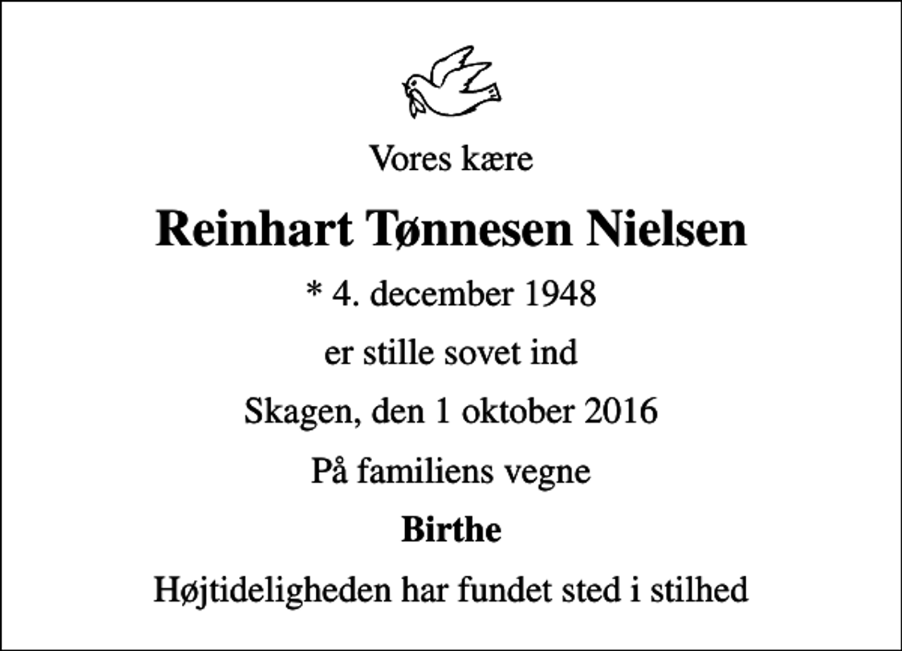 <p>Vores kære<br />Reinhart Tønnesen Nielsen<br />* 4. december 1948<br />er stille sovet ind<br />Skagen, den 1 oktober 2016<br />På familiens vegne<br />Birthe<br />Højtideligheden har fundet sted i stilhed</p>