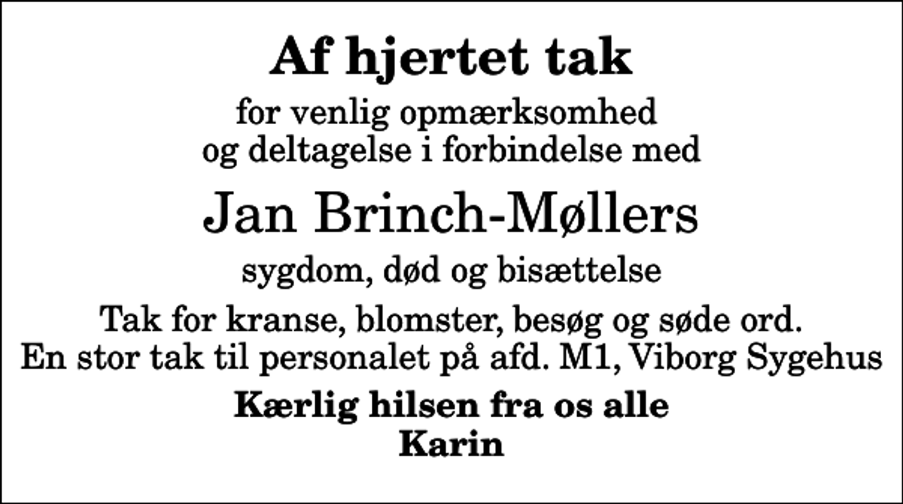 <p>Af hjertet tak<br />for venlig opmærksomhed og deltagelse i forbindelse med<br />Jan Brinch-Møllers<br />sygdom, død og bisættelse<br />Tak for kranse, blomster, besøg og søde ord. En stor tak til personalet på afd. M1, Viborg Sygehus<br />Kærlig hilsen fra os alle Karin</p>