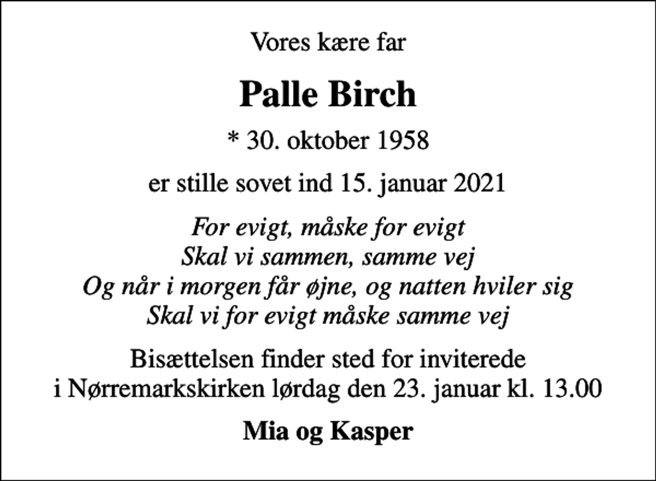 <p>Vores kære far<br />Palle Birch<br />* 30. oktober 1958<br />er stille sovet ind 15. januar 2021<br />For evigt, måske for evigt Skal vi sammen, samme vej Og når i morgen får øjne, og natten hviler sig Skal vi for evigt måske samme vej<br />Bisættelsen finder sted for inviterede i Nørremarkskirken lørdag den 23. januar kl. 13.00<br />Mia og Kasper</p>