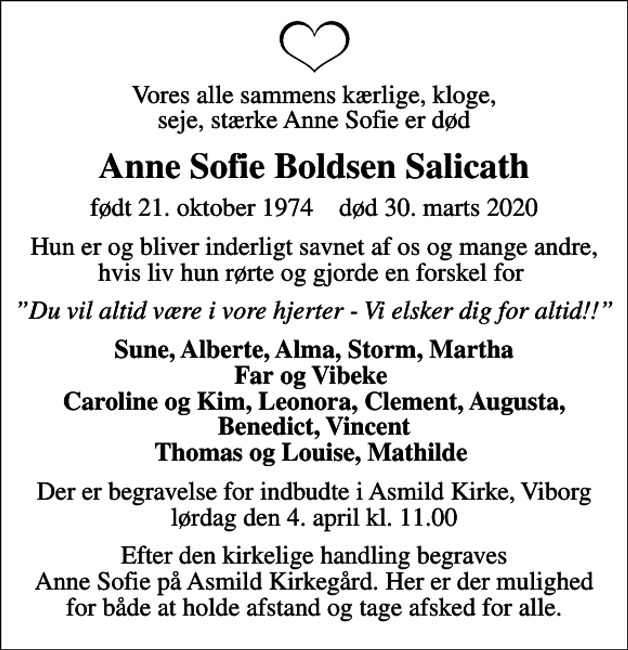 <p>Vores alle sammens kærlige, kloge, seje, stærke Anne Sofie er død<br />Anne Sofie Boldsen Salicath<br />født 21. oktober 1974 død 30. marts 2020<br />Hun er og bliver inderligt savnet af os og mange andre, hvis liv hun rørte og gjorde en forskel for<br />Du vil altid være i vore hjerter - Vi elsker dig for altid!!<br />Sune, Alberte, Alma, Storm, Martha Far og Vibeke Caroline og Kim, Leonora, Clement, Augusta, Benedict, Vincent Thomas og Louise, Mathilde<br />Der er begravelse for indbudte i Asmild Kirke, Viborg lørdag den 4. april kl. 11.00<br />Efter den kirkelige handling begraves Anne Sofie på Asmild Kirkegård. Her er der mulighed for både at holde afstand og tage afsked for alle.</p>