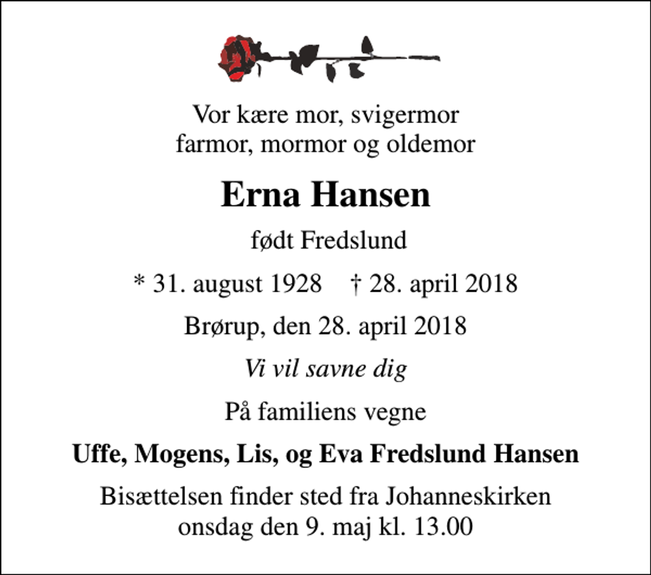 <p>Vor kære mor, svigermor farmor, mormor og oldemor<br />Erna Hansen<br />født Fredslund<br />* 31. august 1928 ✝ 28. april 2018<br />Brørup, den 28. april 2018<br />Vi vil savne dig<br />På familiens vegne<br />Uffe, Mogens, Lis, og Eva Fredslund Hansen<br />Bisættelsen finder sted fra Johanneskirken onsdag den 9. maj kl. 13.00</p>