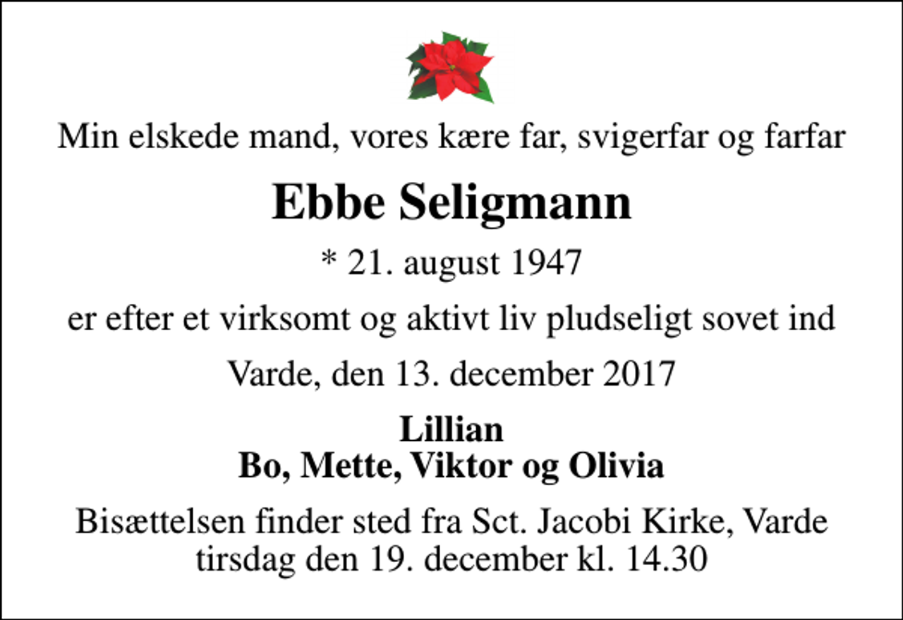 <p>Min elskede mand, vores kære far, svigerfar og farfar<br />Ebbe Seligmann<br />* 21. august 1947<br />er efter et virksomt og aktivt liv pludseligt sovet ind<br />Varde, den 13. december 2017<br />Lillian Bo, Mette, Viktor og Olivia<br />Bisættelsen finder sted fra Sct. Jacobi Kirke, Varde tirsdag den 19. december kl. 14.30</p>