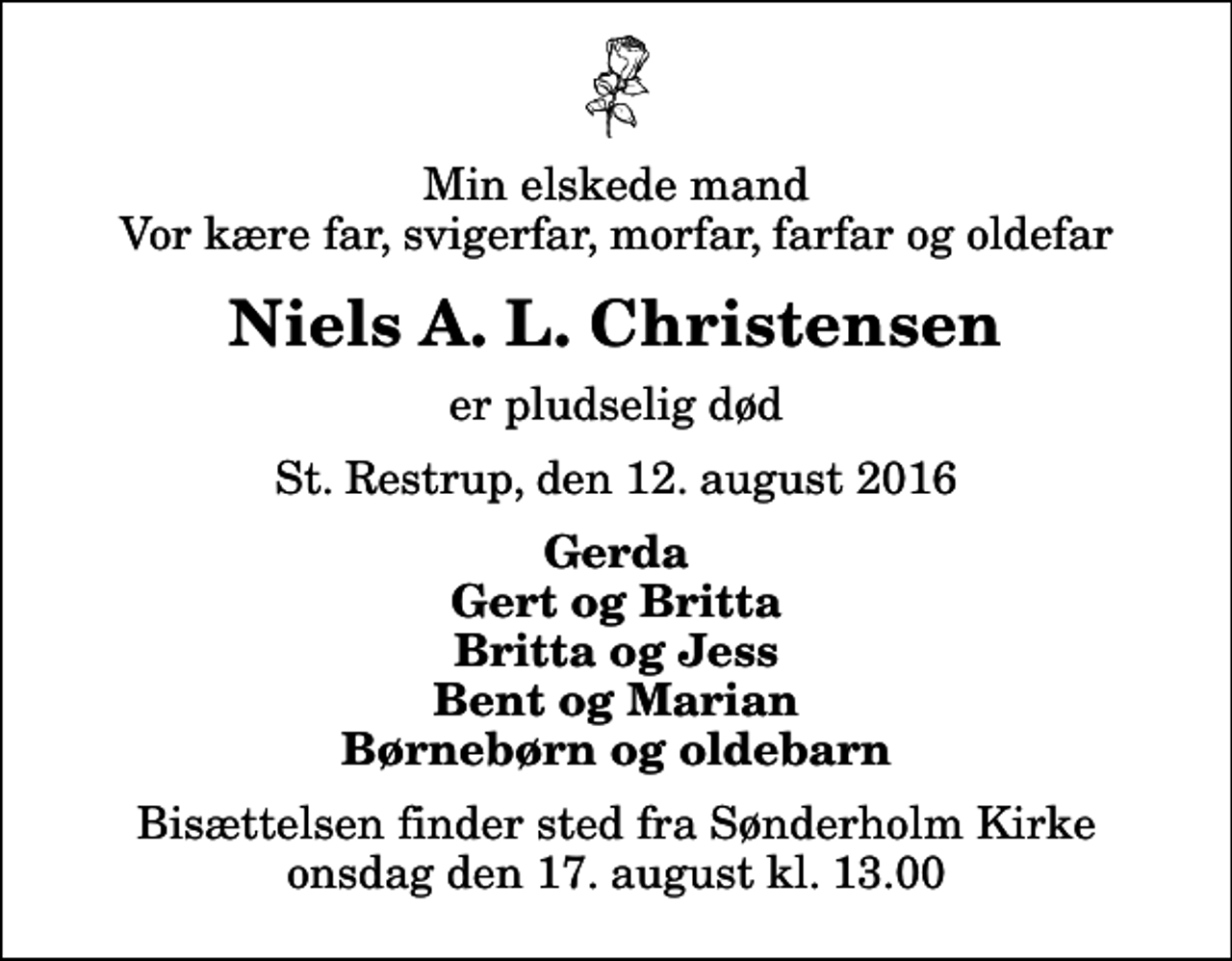 <p>Min elskede mand Vor kære far, svigerfar, morfar, farfar og oldefar<br />Niels A. L. Christensen<br />er pludselig død<br />St. Restrup, den 12. august 2016<br />Gerda Gert og Britta Britta og Jess Bent og Marian Børnebørn og oldebarn<br />Bisættelsen finder sted fra Sønderholm Kirke onsdag den 17. august kl. 13.00</p>