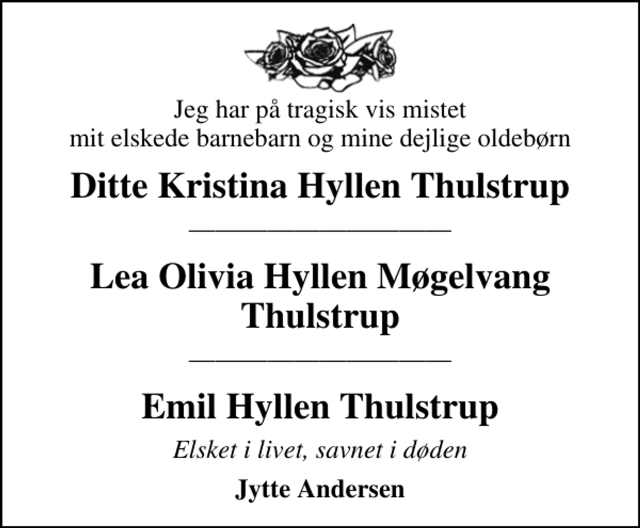 <p>Jeg har på tragisk vis mistet mit elskede barnebarn og mine dejlige oldebørn<br />Ditte Kristina Hyllen Thulstrup<br />Lea Olivia Hyllen Møgelvang Thulstrup<br />Emil Hyllen Thulstrup<br />Elsket i livet, savnet i døden<br />Jytte Andersen</p>
