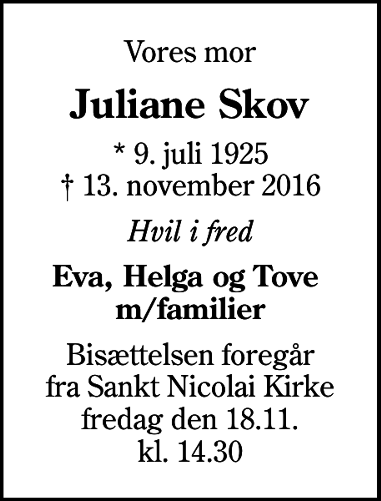 <p>Vores mor<br />Juliane Skov<br />* 9. juli 1925<br />✝ 13. november 2016<br />Hvil i fred<br />Eva, Helga og Tove m/familier<br />Bisættelsen foregår fra Sankt Nicolai Kirke fredag den 18.11. kl. 14.30</p>