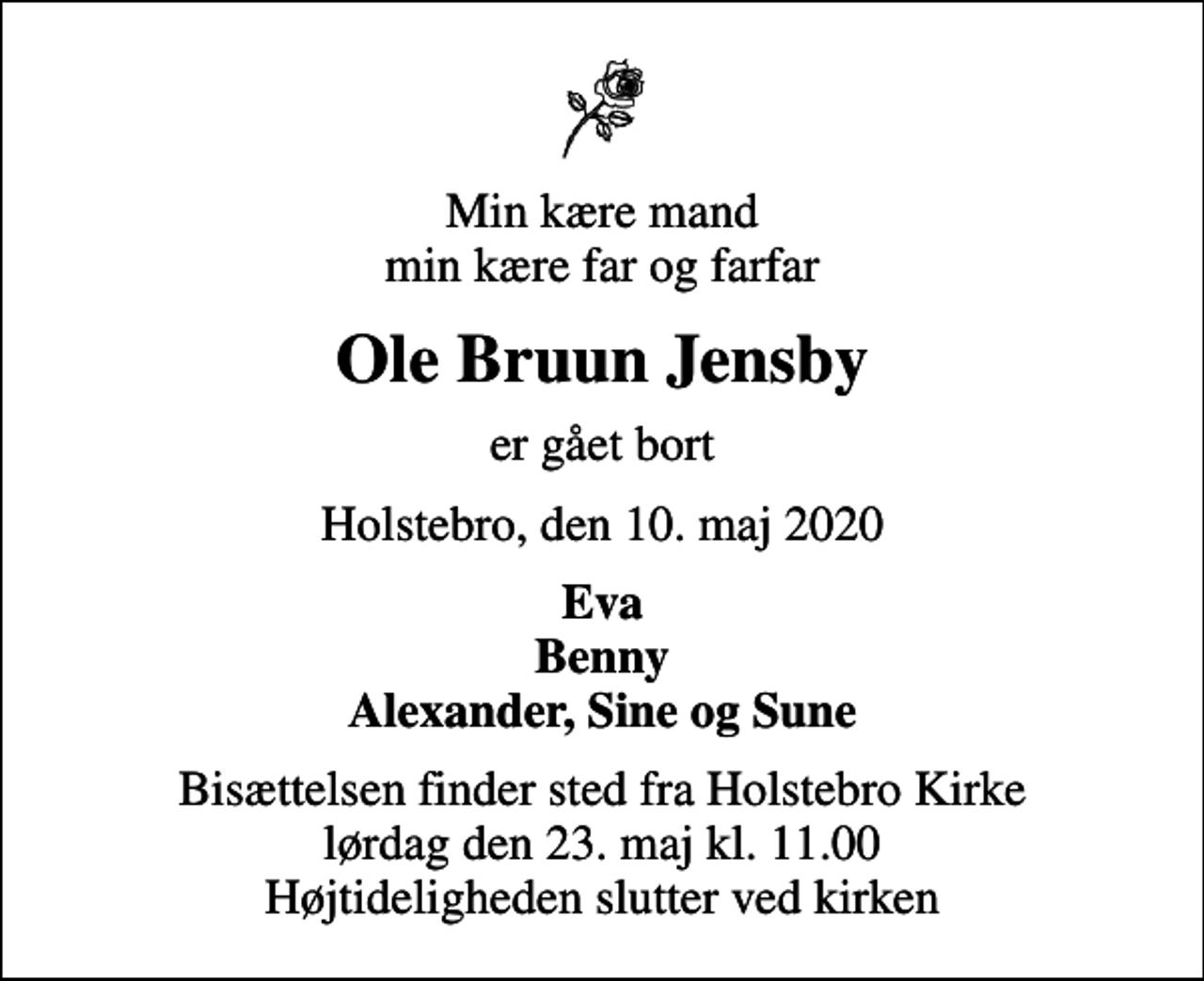 <p>Min kære mand min kære far og farfar<br />Ole Bruun Jensby<br />er gået bort<br />Holstebro, den 10. maj 2020<br />Eva Benny Alexander, Sine og Sune<br />Bisættelsen finder sted fra Holstebro Kirke lørdag den 23. maj kl. 11.00 Højtideligheden slutter ved kirken</p>