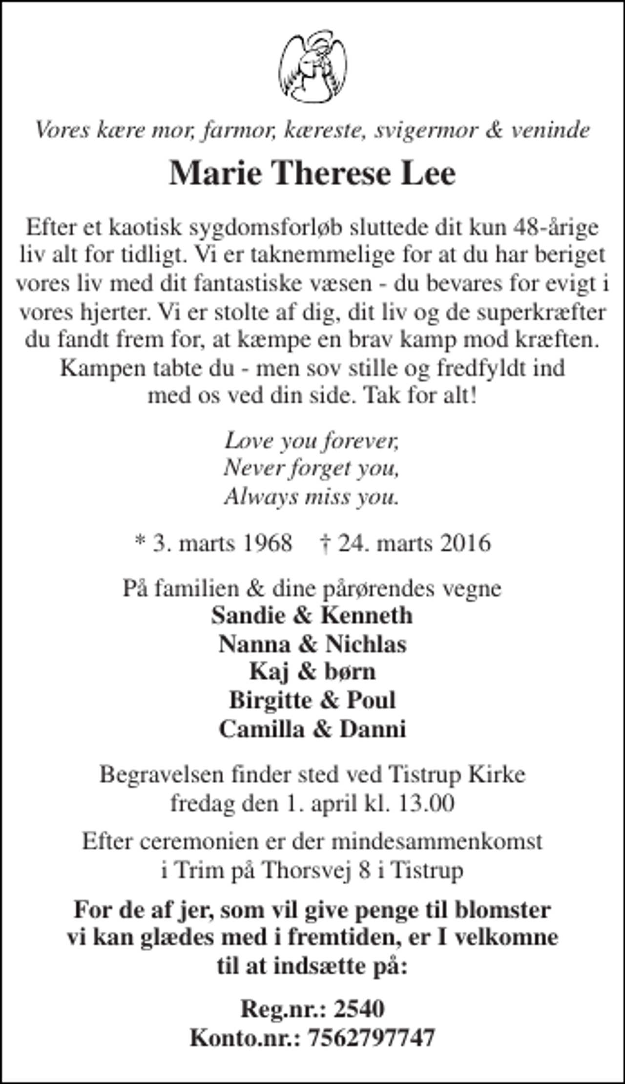 <p>Vores kære mor, farmor, kæreste, svigermor &amp; veninde<br />Marie Therese Lee<br />Efter et kaotisk sygdomsforløb sluttede dit kun 48-årige liv alt for tidligt. Vi er taknemmelige for at du har beriget vores liv med dit fantastiske væsen - du bevares for evigt i vores hjerter. Vi er stolte af dig, dit liv og de superkræfter du fandt frem for, at kæmpe en brav kamp mod kræften. Kampen tabte du - men sov stille og fredfyldt ind med os ved din side. Tak for alt!<br />Love you forever, Never forget you, Always miss you.<br />* 3. marts 1968 † 24. marts 2016<br />På familien &amp; dine pårørendes vegne Sandie &amp; Kenneth Nanna &amp; Nichlas Kaj &amp; børn Birgitte &amp; Poul Camilla &amp; Danni<br />Begravelsen finder sted ved Tistrup Kirke fredag den 1. april kl. 13.00<br />Efter ceremonien er der mindesammenkomst i Trim på Thorsvej 8 i Tistrup<br />For de af jer, som vil give penge til blomster vi kan glædes med i fremtiden, er I velkomne til at indsætte på:<br />Reg.nr.: 2540 Konto.nr.: 7562797747</p>