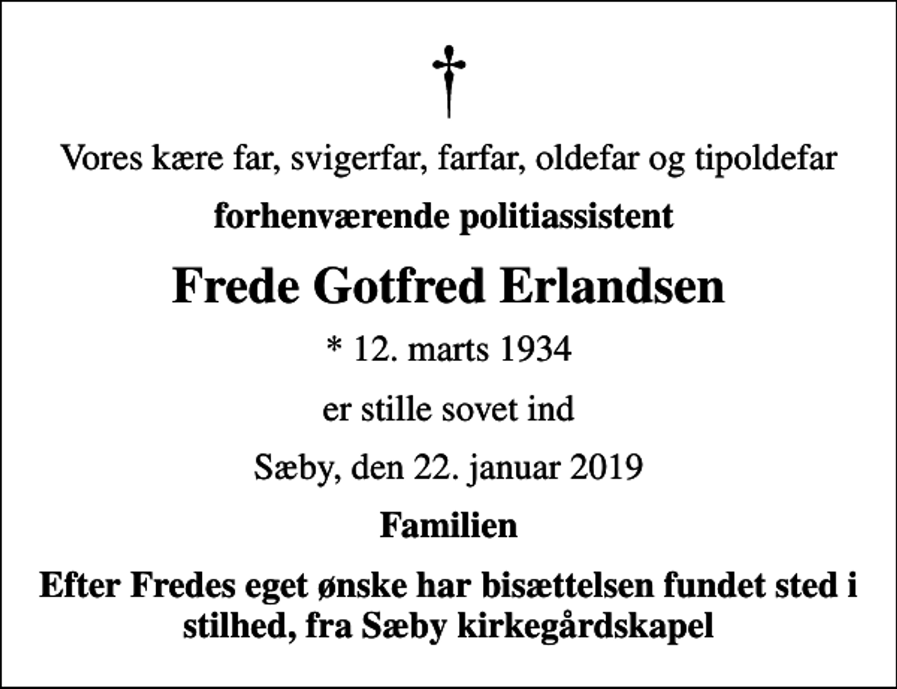 <p>Vores kære far, svigerfar, farfar, oldefar og tipoldefar<br />forhenværende politiassistent<br />Frede Gotfred Erlandsen<br />* 12. marts 1934<br />er stille sovet ind<br />Sæby, den 22. januar 2019<br />Familien<br />Efter Fredes eget ønske har bisættelsen fundet sted i stilhed, fra Sæby kirkegårdskapel</p>