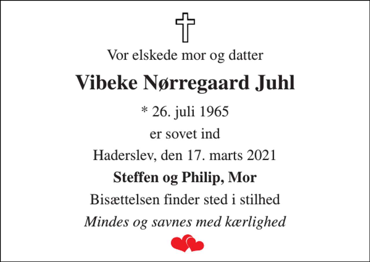 <p>Vor elskede mor og datter<br />Vibeke Nørregaard Juhl<br />* 26. juli 1965<br />er sovet ind<br />Haderslev, den 17. marts 2021<br />Steffen og Philip, Mor<br />Bisættelsen finder sted i stilhed<br />Mindes og savnes med kærlighed</p>