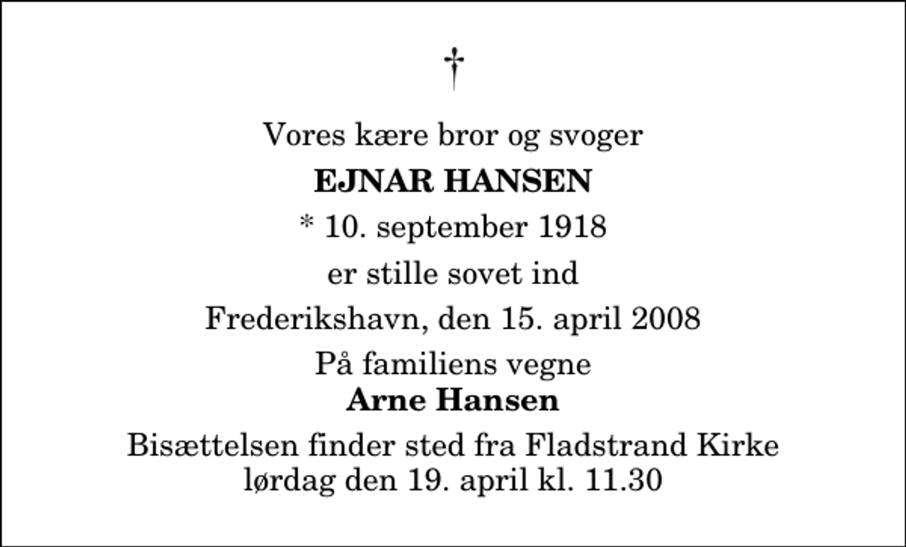 <p>Vores kære bror og svoger<br />Ejnar Hansen<br />* 10. september 1918<br />er stille sovet ind<br />Frederikshavn, den 15. april 2008<br />På familiens vegne<br />Arne Hansen<br />Bisættelsen finder sted fra Fladstrand Kirke lørdag den 19. april kl. 11.30</p>