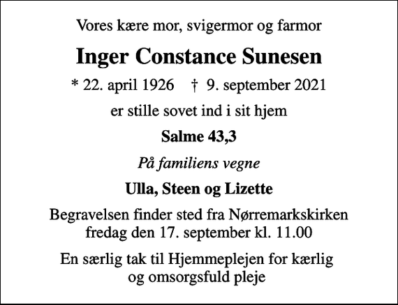 <p>Vores kære mor, svigermor og farmor<br />Inger Constance Sunesen<br />* 22. april 1926 ✝ 9. september 2021<br />er stille sovet ind i sit hjem<br />Salme 43,3<br />På familiens vegne<br />Ulla, Steen og Lizette<br />Begravelsen finder sted fra Nørremarkskirken fredag den 17. september kl. 11.00<br />En særlig tak til Hjemmeplejen for kærlig og omsorgsfuld pleje</p>