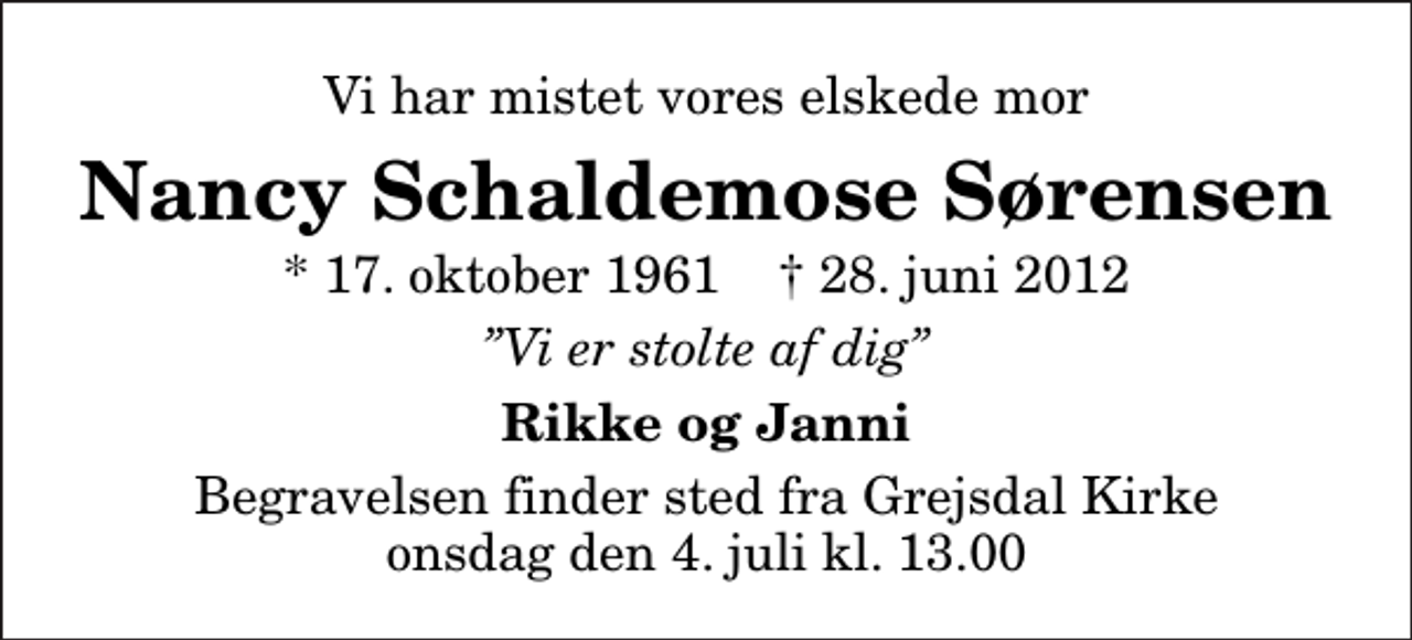 <p>Vi har mistet vores elskede mor<br />Nancy Schaldemose Sørensen<br />* 17. oktober 1961 ✝ 28. juni 2012<br />Vi er stolte af dig<br />Rikke og Janni<br />Begravelsen finder sted fra Grejsdal Kirke onsdag den 4. juli kl. 13.00</p>