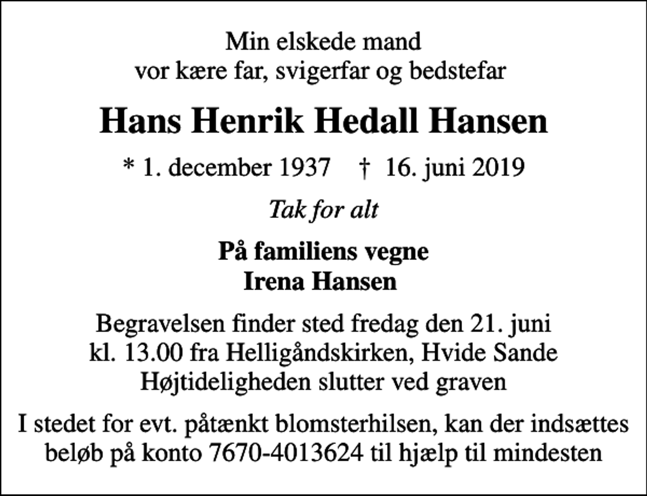 <p>Min elskede mand vor kære far, svigerfar og bedstefar<br />Hans Henrik Hedall Hansen<br />* 1. december 1937 ✝ 16. juni 2019<br />Tak for alt<br />På familiens vegne Irena Hansen<br />Begravelsen finder sted fredag den 21. juni kl. 13.00 fra Helligåndskirken, Hvide Sande Højtideligheden slutter ved graven<br />I stedet for evt. påtænkt blomsterhilsen, kan der indsættes beløb på konto 7670-4013624 til hjælp til mindesten</p>