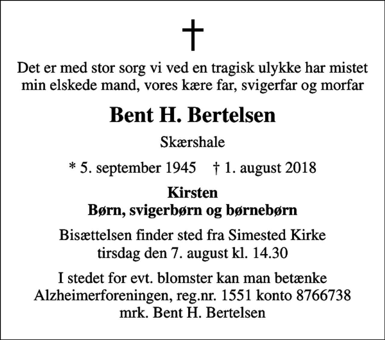 <p>Det er med stor sorg vi ved en tragisk ulykke har mistet min elskede mand, vores kære far, svigerfar og morfar<br />Bent H. Bertelsen<br />Skærshale<br />* 5. september 1945 ✝ 1. august 2018<br />Kirsten Børn, svigerbørn og børnebørn<br />Bisættelsen finder sted fra Simested Kirke tirsdag den 7. august kl. 14.30<br />I stedet for evt. blomster kan man betænke<br />Alzheimerforeningen reg.nr.1551konto8766738mrk. Bent H.<br />Bertelsen</p>