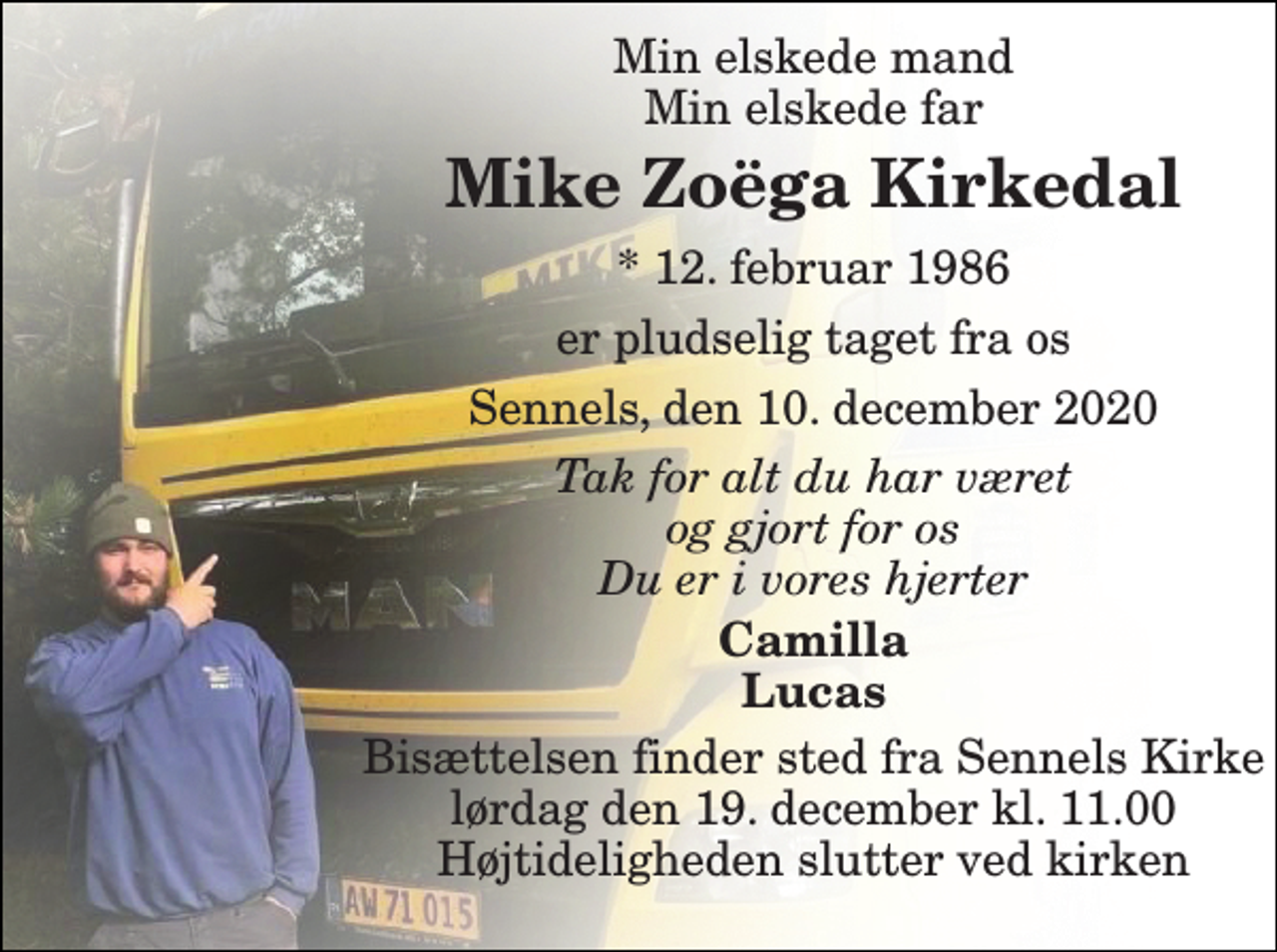 <p>Min elskede mand Min elskede far<br />Mike Zoëga Kirkedal<br />*​ 12. februar 1986<br />er pludselig taget fra os<br />Sennels, den 10. december 2020<br />Tak for alt du har været og gjort for os Du er i vores hjerter<br />Camilla Lucas<br />Bisættelsen finder sted fra Sennels Kirke lørdag den 19. december kl. 11.00 Højtideligheden slutter ved kirken</p>