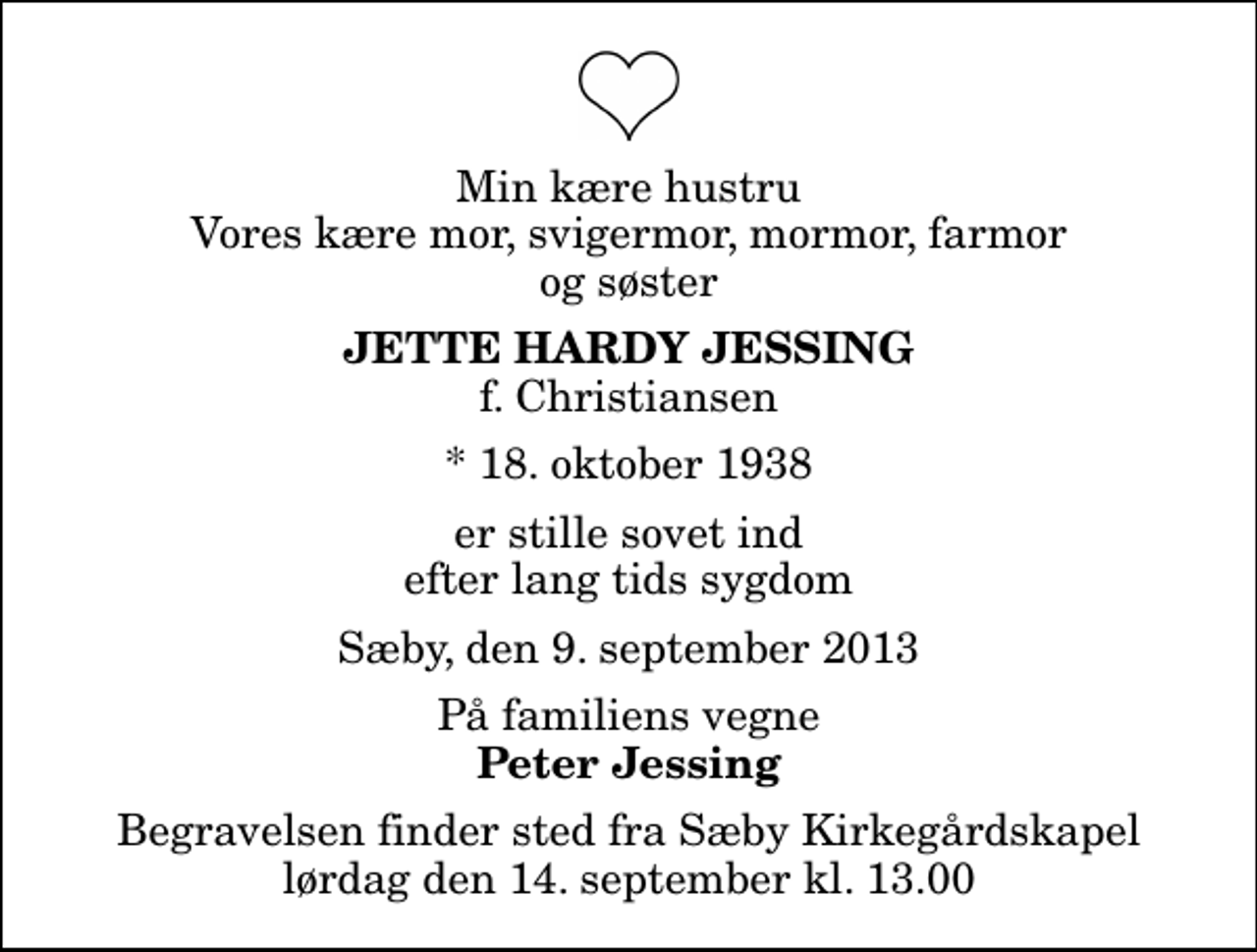 <p>Min kære hustru Vores kære mor, svigermor, mormor, farmor og søster<br />Jette Hardy Jessing<br />f. Christiansen<br />* 18. oktober 1938<br />er stille sovet ind efter lang tids sygdom<br />Sæby, den 9. september 2013<br />På familiens vegne<br />Peter Jessing<br />Begravelsen finder sted fra Sæby Kirkegårdskapel lørdag den 14. september kl. 13.00</p>