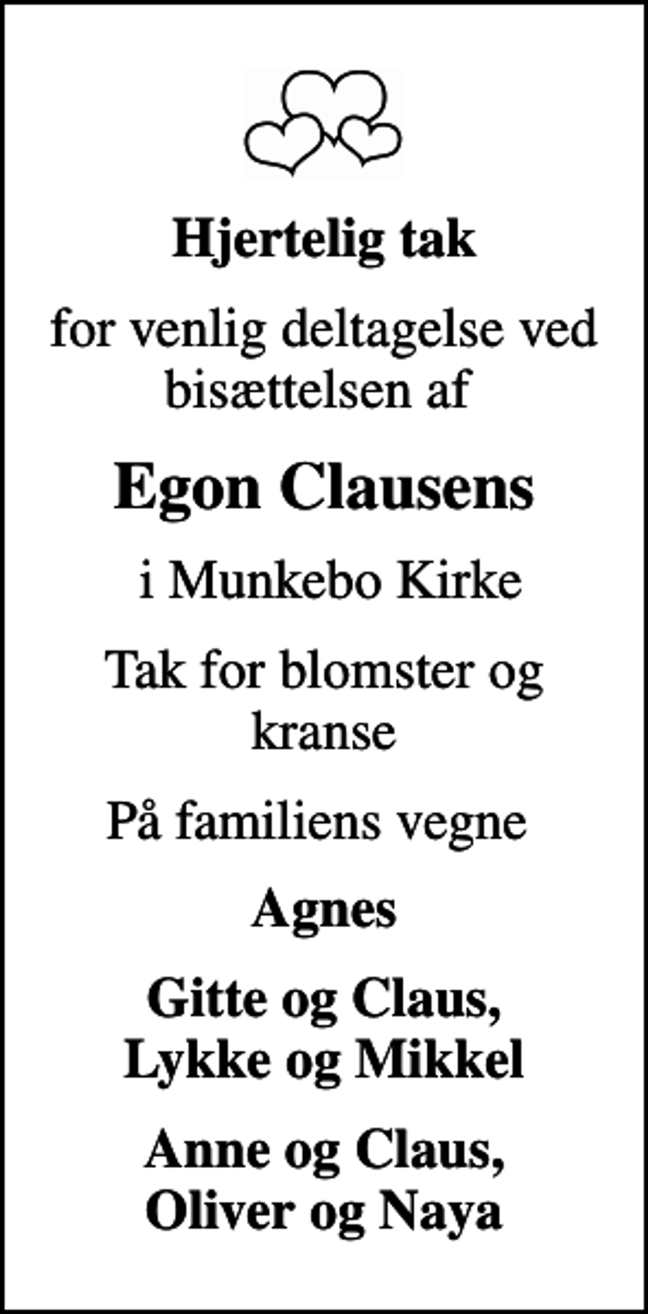 <p>Hjertelig tak<br />for venlig deltagelse ved bisættelsen af<br />Egon Clausens<br />i Munkebo Kirke<br />Tak for blomster og kranse<br />På familiens vegne<br />Agnes<br />Gitte og Claus, Lykke og Mikkel<br />Anne og Claus, Oliver og Naya</p>