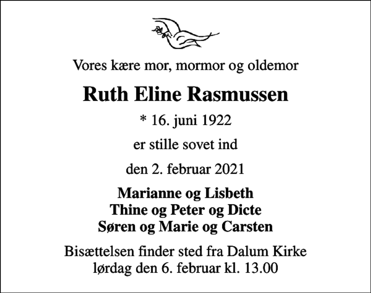 <p>Vores kære mor, mormor og oldemor<br />Ruth Eline Rasmussen<br />* 16. juni 1922<br />er stille sovet ind<br />den 2. februar 2021<br />Marianne og Lisbeth Thine og Peter og Dicte Søren og Marie og Carsten<br />Bisættelsen finder sted fra Dalum Kirke lørdag den 6. februar kl. 13.00</p>