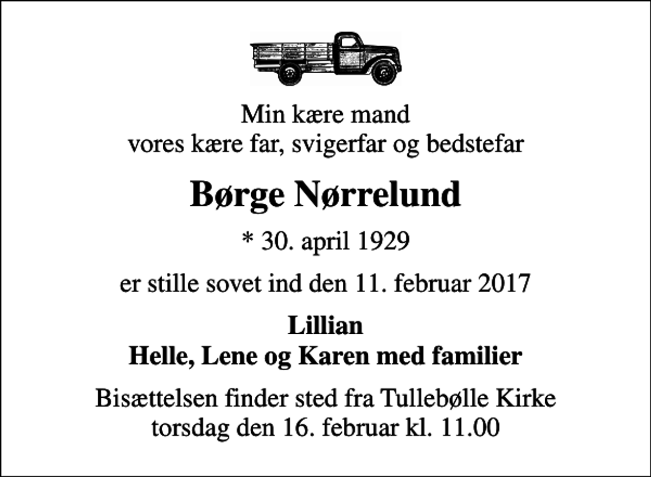 <p>Min kære mand vores kære far, svigerfar og bedstefar<br />Børge Nørrelund<br />* 30. april 1929<br />er stille sovet ind den 11. februar 2017<br />Lillian Helle, Lene og Karen med familier<br />Bisættelsen finder sted fra Tullebølle Kirke torsdag den 16. februar kl. 11.00</p>