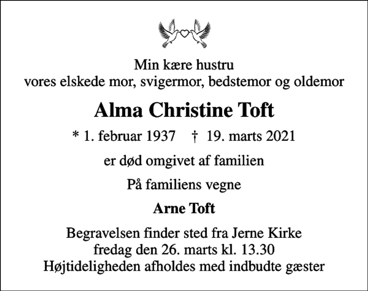 <p>Min kære hustru vores elskede mor, svigermor, bedstemor og oldemor<br />Alma Christine Toft<br />* 1. februar 1937 ✝ 19. marts 2021<br />er død omgivet af familien<br />På familiens vegne<br />Arne Toft<br />Begravelsen finder sted fra Jerne Kirke fredag den 26. marts kl. 13.30 Højtideligheden afholdes med indbudte gæster</p>