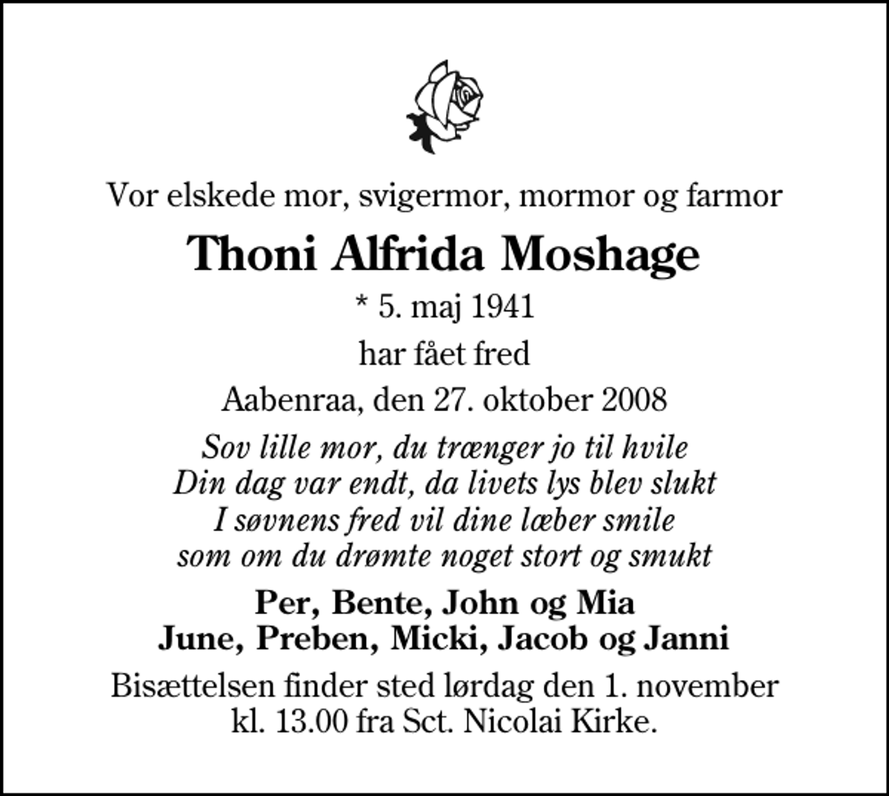 <p>Vor elskede mor, svigermor, mormor og farmor<br />Thoni Alfrida Moshage<br />* 5. maj 1941<br />har fået fred<br />Aabenraa, den 27. oktober 2008<br />Sov lille mor, du trænger jo til hvile Din dag var endt, da livets lys blev slukt I søvnens fred vil dine læber smile som om du drømte noget stort og smukt<br />Per, Bente, John og Mia June, Preben, Micki, Jacob og Janni<br />Bisættelsen finder sted lørdag den 1. november kl. 13.00 fra Sankt Nicolai Kirke</p>