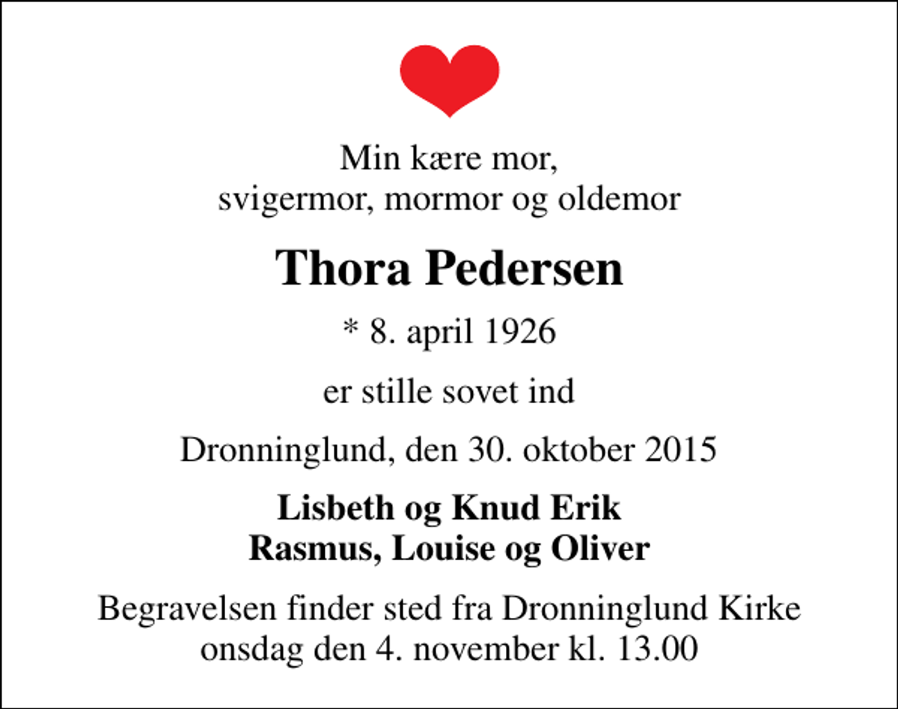 <p>Min kære mor, svigermor, mormor og oldemor<br />Thora Pedersen<br />* 8. april 1926<br />er stille sovet ind<br />Dronninglund, den 30. oktober 2015<br />Lisbeth og Knud Erik Rasmus, Louise og Oliver<br />Begravelsen finder sted fra Dronninglund Kirke onsdag den 4. november kl. 13.00</p>