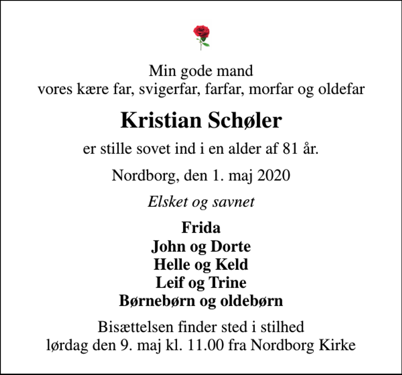 <p>Min gode mand vores kære far, svigerfar, farfar, morfar og oldefar<br />Kristian Schøler<br />er stille sovet ind i en alder af 81 år.<br />Nordborg, den 1. maj 2020<br />Elsket og savnet<br />Frida John og Dorte Helle og Keld Leif og Trine Børnebørn og oldebørn<br />Bisættelsen finder sted i stilhed lørdag den 9. maj kl. 11.00 fra Nordborg Kirke</p>