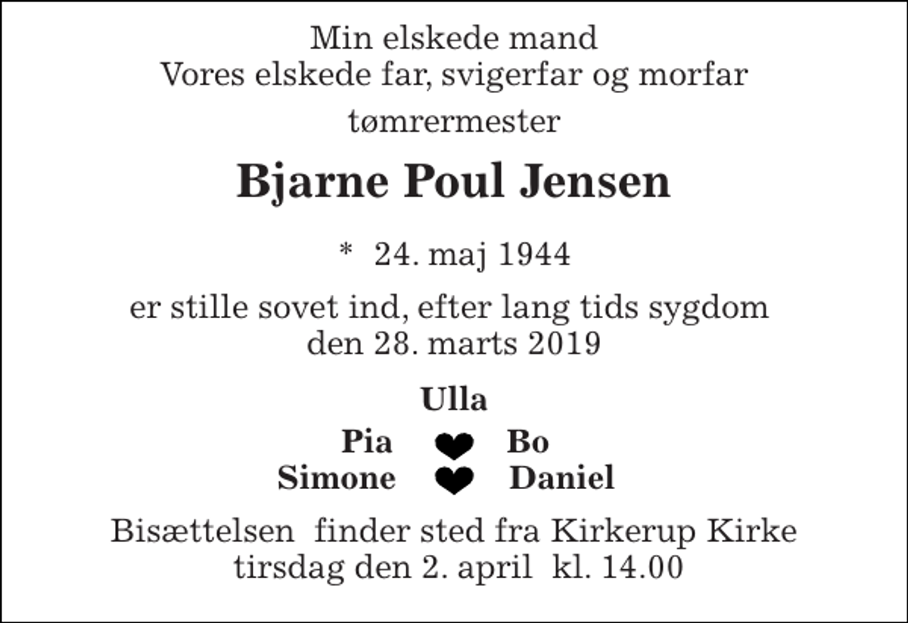 <p>Min elskede mand Vores elskede far, svigerfar og morfar<br />tømrermester<br />Bjarne Poul Jensen<br />*​ 24. maj 1944<br />er stille sovet ind, efter lang tids sygdom den 28. marts 2019<br />Ulla<br />Pia<br />Bo<br />Simone<br />Daniel<br />Bisættelsen​ finder sted fra Kirkerup Kirke tirsdag den 2. april​ kl. 14.00</p>