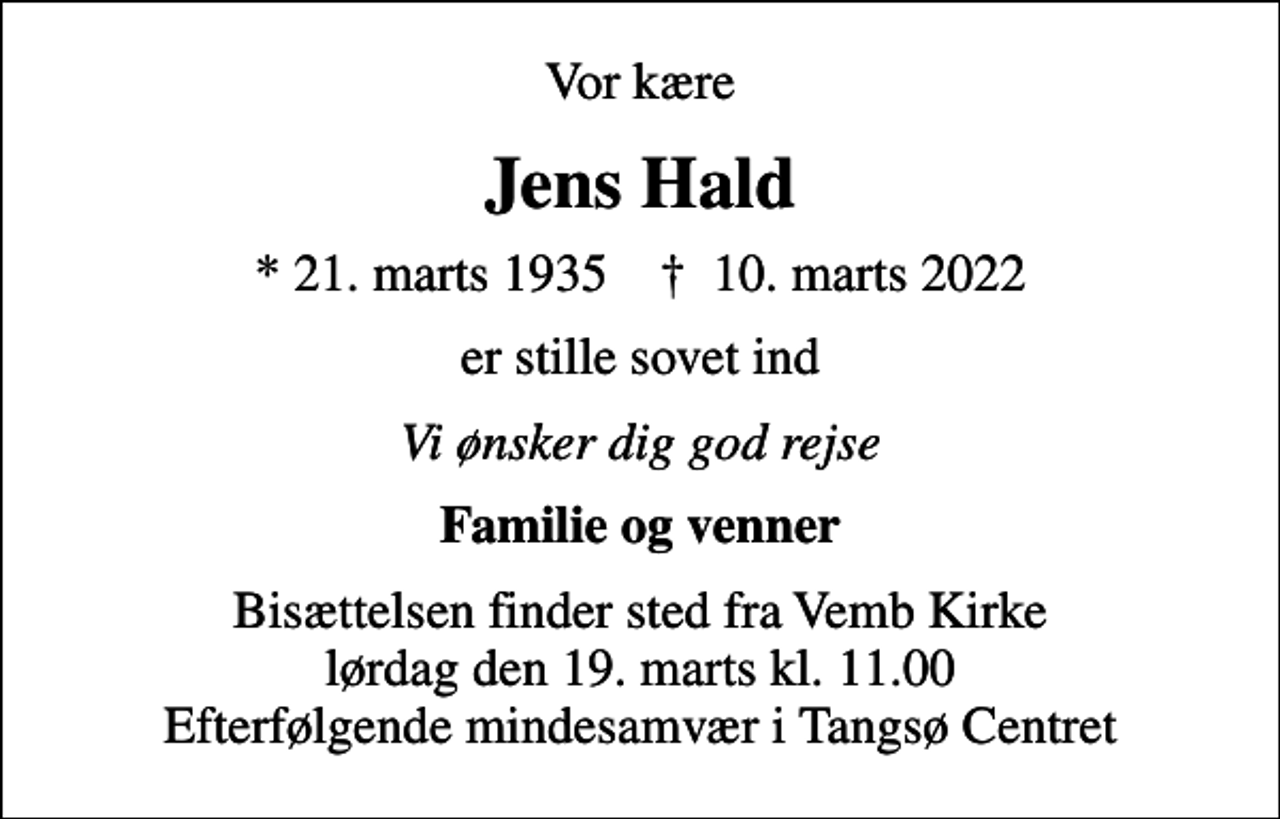 <p>Vor kære<br />Jens Hald<br />* 21. marts 1935 ✝ 10. marts 2022<br />er stille sovet ind<br />Vi ønsker dig god rejse<br />Familie og venner<br />Bisættelsen finder sted fra Vemb Kirke lørdag den 19. marts kl. 11.00 Efterfølgende mindesamvær i Tangsø Centret</p>