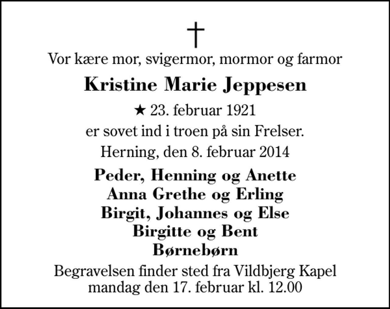<p>Vor kære mor, svigermor, mormor og farmor<br />Kristine Marie Jeppesen<br />* 23. februar 1921<br />er sovet ind i troen på sin Frelser.<br />Herning, den 8. februar 2014<br />Peder, Henning og Anette Anna Grethe og Erling Birgit, Johannes og Else Birgitte og Bent Børnebørn<br />Begravelsen finder sted fra Vildbjerg Kapel mandag den 17. februar kl. 12.00</p>