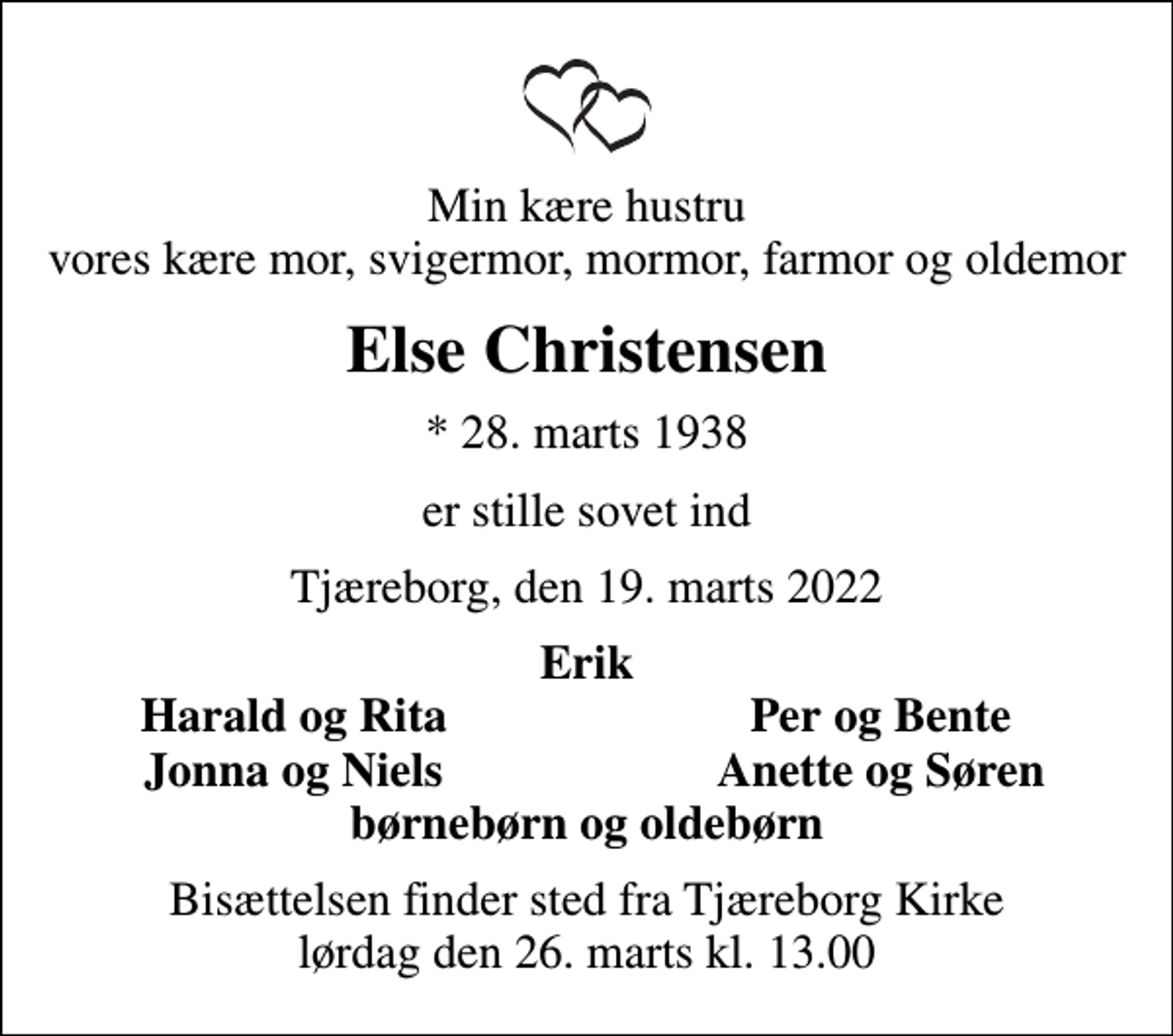 <p>Min kære hustru vores kære mor, svigermor, mormor, farmor og oldemor<br />Else Christensen<br />* 28. marts 1938<br />er stille sovet ind<br />Tjæreborg, den 19. marts 2022<br />Erik<br />Harald og Rita<br />Per og Bente<br />Jonna og Niels<br />Anette og Søren<br />Bisættelsen finder sted fra Tjæreborg Kirke lørdag den 26. marts kl. 13.00</p>