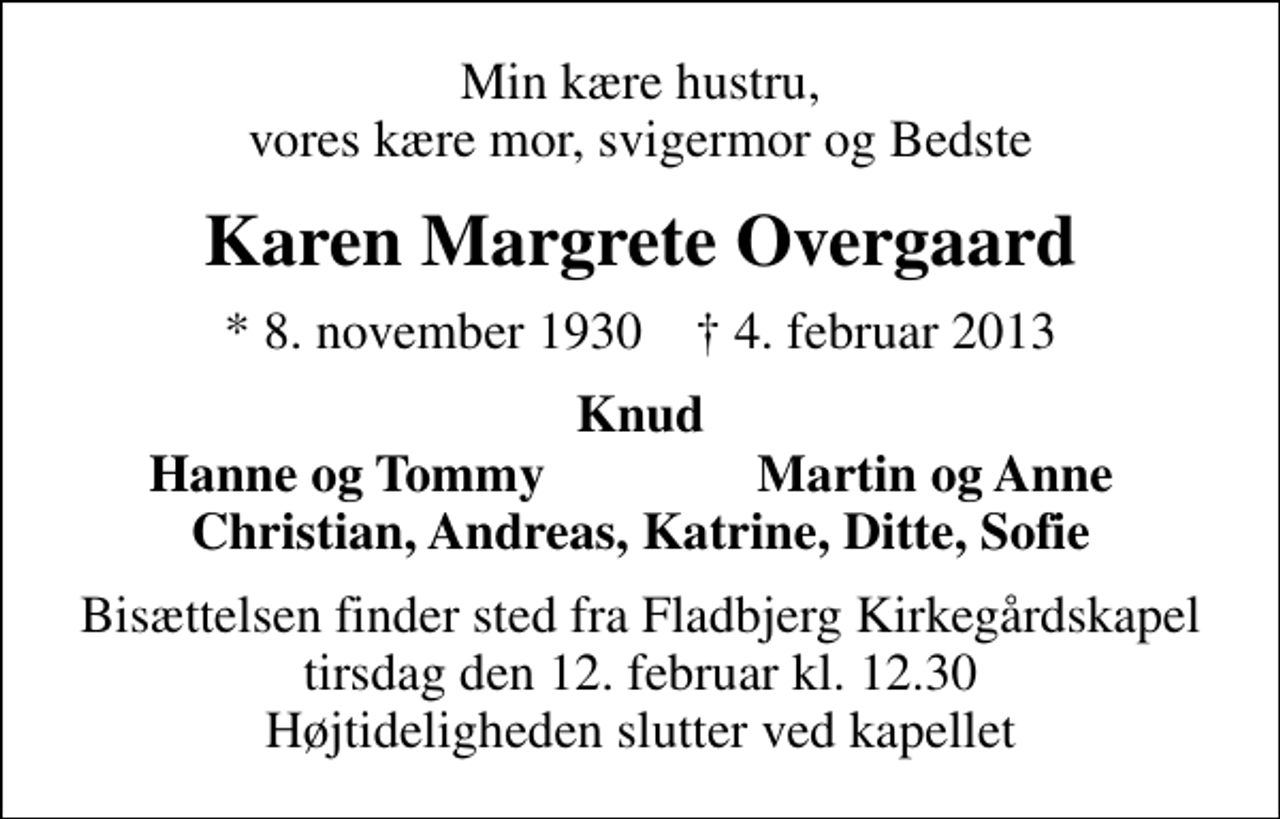 <p>Min kære hustru, vores kære mor, svigermor og Bedste<br />Karen Margrete Overgaard<br />* 8. november 1930 ✝ 4. februar 2013<br />Knud<br />Hanne og Tommy<br />Martin og Anne<br />Bisættelsen finder sted fra Fladbjerg Kirkegårdskapel tirsdag den 12. februar kl. 12.30 Højtideligheden slutter ved kapellet</p>