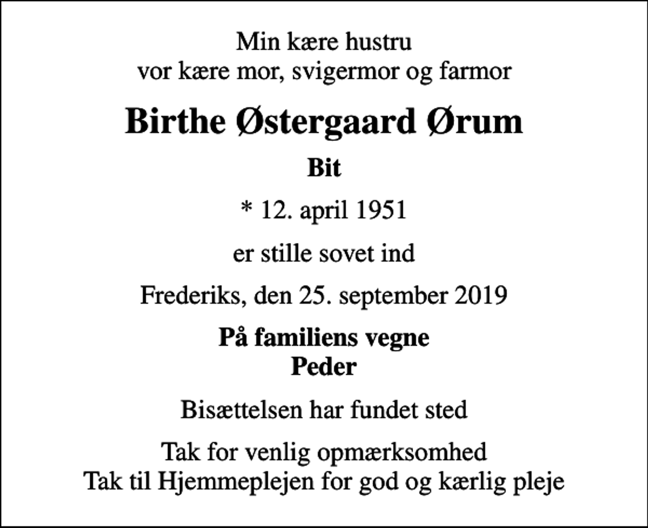 <p>Min kære hustru vor kære mor, svigermor og farmor<br />Birthe Østergaard Ørum<br />Bit<br />* 12. april 1951<br />er stille sovet ind<br />Frederiks, den 25. september 2019<br />På familiens vegne Peder<br />Bisættelsen har fundet sted<br />Tak for venlig opmærksomhed Tak til Hjemmeplejen for god og kærlig pleje</p>