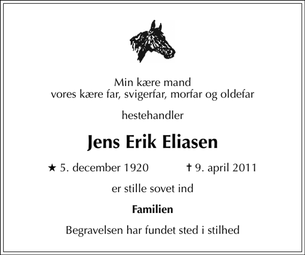 <p>Min kære mand vores kære far, svigerfar, morfar og oldefar<br />hestehandler<br />Jens Erik Eliasen<br />* 5. december 1920 ✝ 9. april 2011<br />er stille sovet ind<br />Familien<br />Begravelsen har fundet sted i stilhed</p>