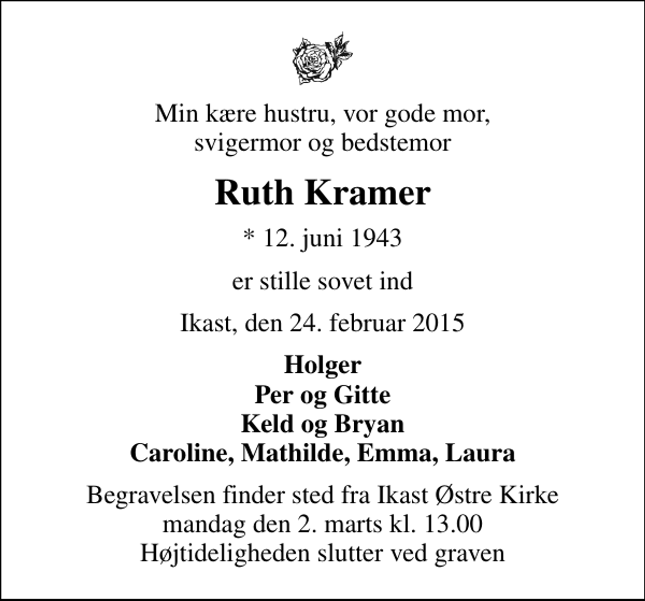 <p>Min kære hustru, vor gode mor, svigermor og bedstemor<br />Ruth Kramer<br />* 12. juni 1943<br />er stille sovet ind<br />Ikast, den 24. februar 2015<br />Holger Per og Gitte Keld og Bryan Caroline, Mathilde, Emma, Laura<br />Begravelsen finder sted fra Ikast Østre Kirke mandag den 2. marts kl. 13.00 Højtideligheden slutter ved graven</p>