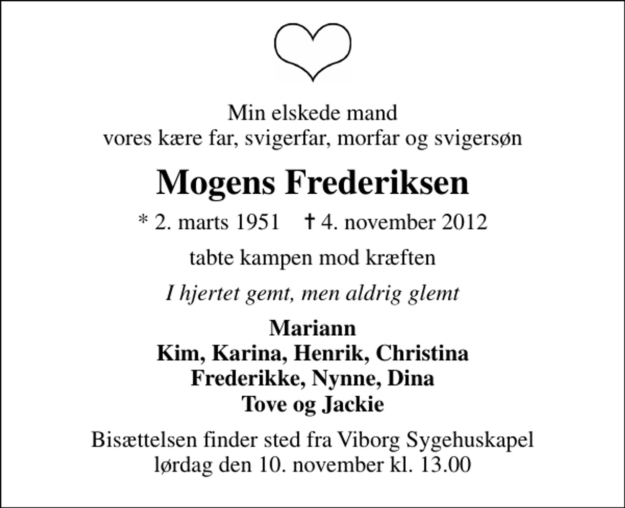 <p>Min elskede mand vores kære far, svigerfar, morfar og svigersøn<br />Mogens Frederiksen<br />* 2. marts 1951 ✝ 4. november 2012<br />tabte kampen mod kræften<br />I hjertet gemt, men aldrig glemt<br />Mariann Kim, Karina, Henrik, Christina Frederikke, Nynne, Dina Tove og Jackie<br />Bisættelsen finder sted fra Viborg Sygehuskapel lørdag den 10. november kl. 13.00</p>