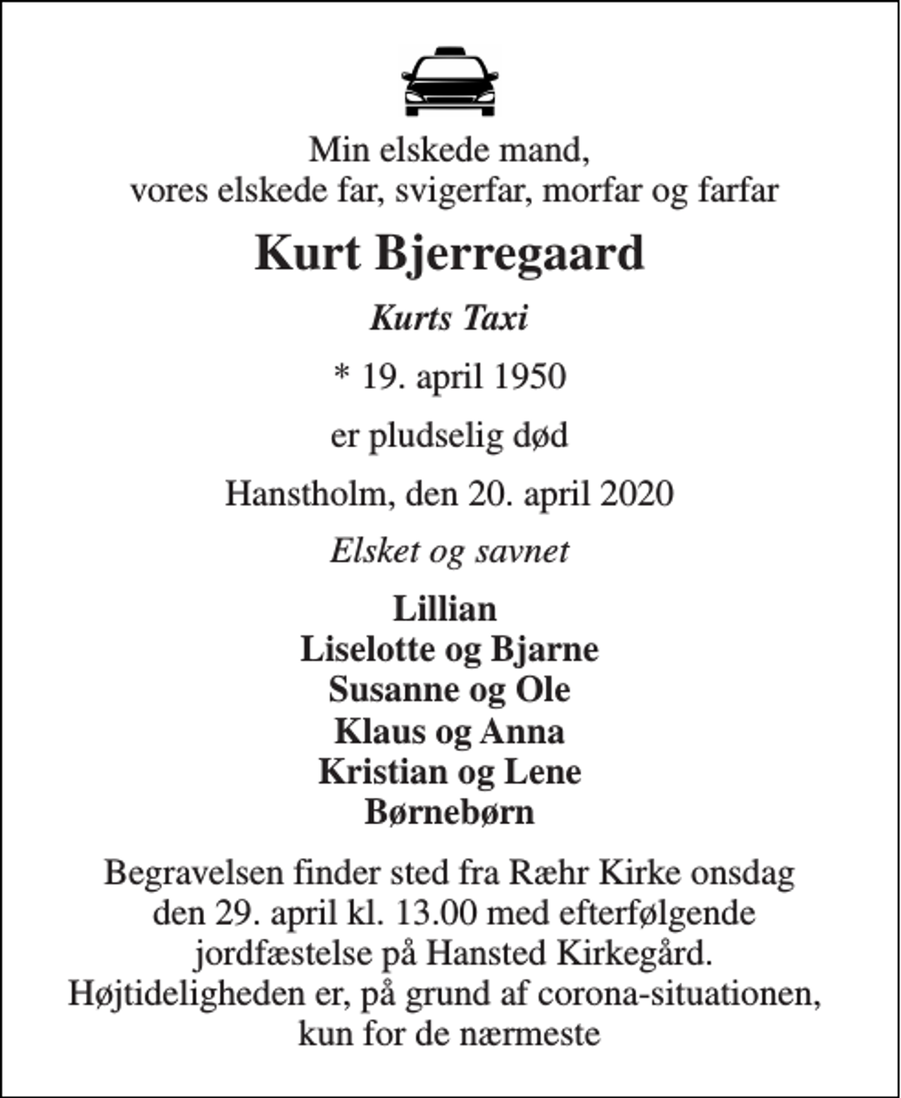 <p>Min elskede mand, vores elskede far, svigerfar, morfar og farfar<br />Kurt Bjerregaard<br />Kurts Taxi<br />* 19. april 1950<br />er pludselig død<br />Hanstholm, den 20. april 2020<br />Elsket og savnet<br />Lillian Liselotte og Bjarne Susanne og Ole Klaus og Anna Kristian og Lene Børnebørn<br />Begravelsen finder sted fra Ræhr Kirke onsdag den 29. april kl. 13.00 med efterfølgende jordfæstelse på Hansted Kirkegård. Højtideligheden er, på grund af corona-situationen, kun for de nærmeste</p>