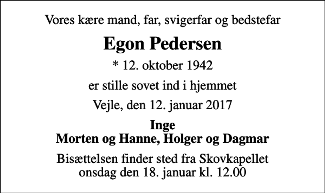 <p>Vores kære mand, far, svigerfar og bedstefar<br />Egon Pedersen<br />* 12. oktober 1942<br />er stille sovet ind i hjemmet<br />Vejle, den 12. januar 2017<br />Inge Morten og Hanne, Holger og Dagmar<br />Bisættelsen finder sted fra Skovkapellet onsdag den 18. januar kl. 12.00</p>