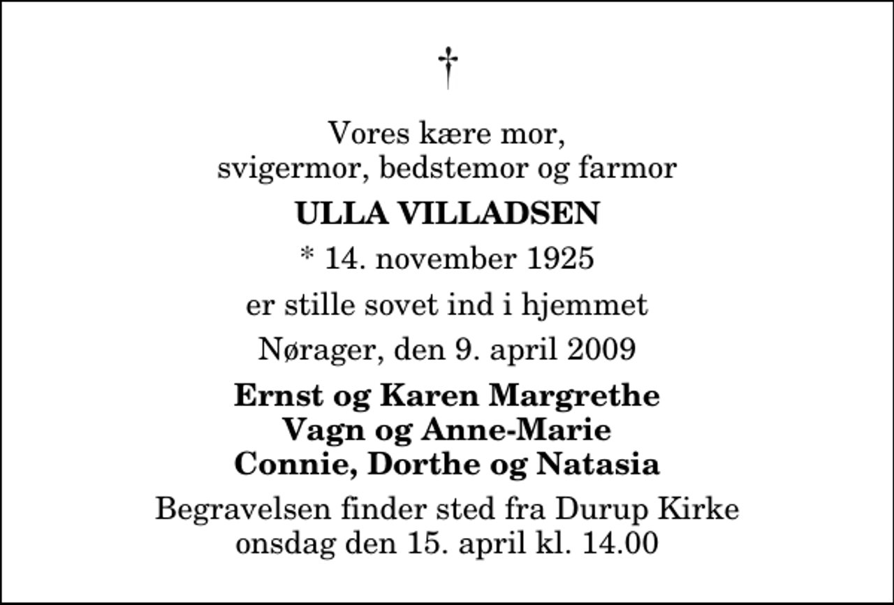 <p>Vores kære mor, svigermor, bedstemor og farmor<br />Ulla Villadsen<br />* 14. november 1925<br />er stille sovet ind i hjemmet<br />Nørager, den 9. april 2009<br />Ernst og Karen Margrethe Vagn og Anne-Marie Connie, Dorthe og Natasia<br />Begravelsen finder sted fra Durup Kirke onsdag den 15. april kl. 14.00</p>