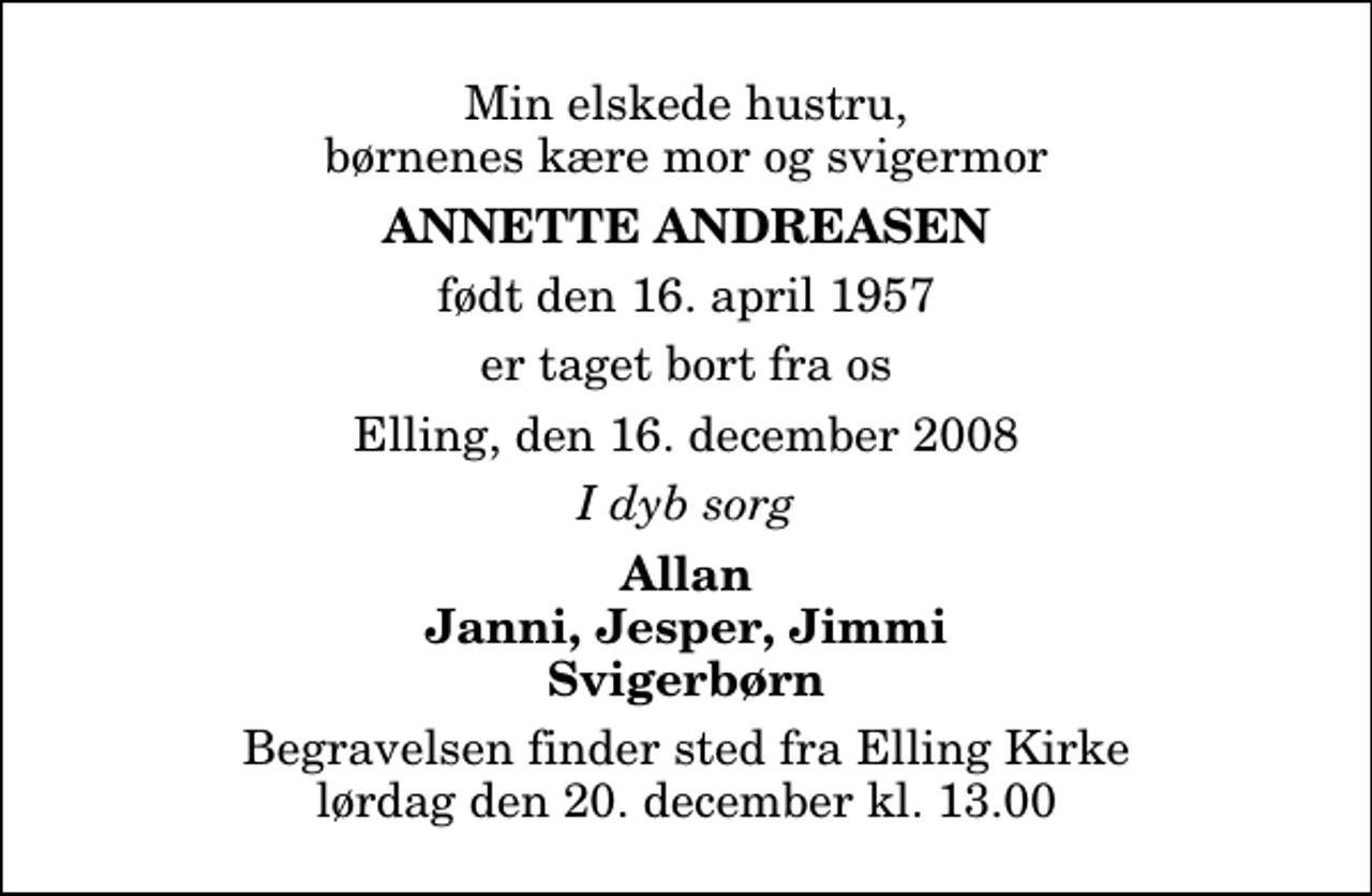 <p>Min elskede hustru, børnenes kære mor og svigermor<br />Annette Andreasen<br />født den 16. april 1957<br />er taget bort fra os<br />Elling, den 16. december 2008<br />I dyb sorg<br />Allan Janni, Jesper, Jimmi Svigerbørn<br />Begravelsen finder sted fra Elling Kirke lørdag den 20. december kl. 13.00</p>